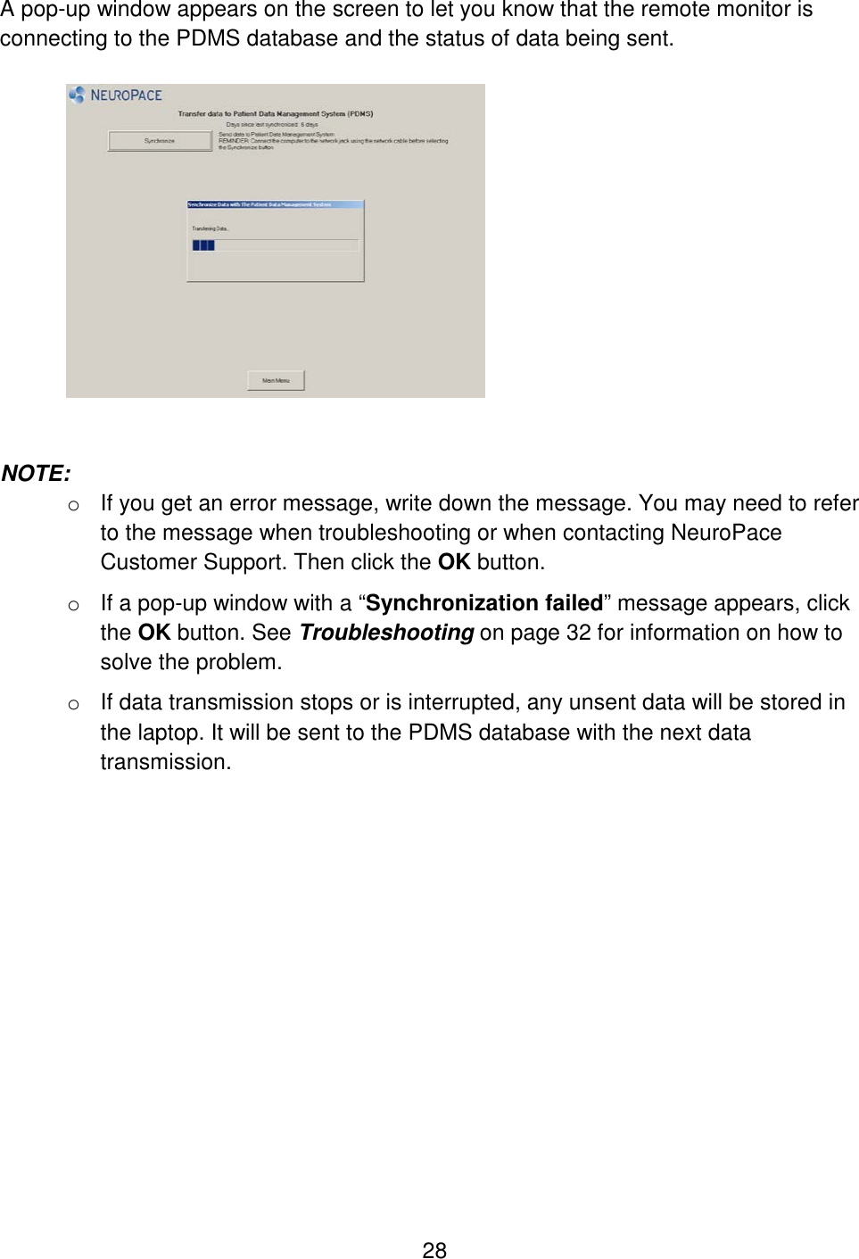 28 A pop-up window appears on the screen to let you know that the remote monitor is connecting to the PDMS database and the status of data being sent.     NOTE:  o  If you get an error message, write down the message. You may need to refer to the message when troubleshooting or when contacting NeuroPace Customer Support. Then click the OK button.  o If a pop-up window with a “Synchronization failed” message appears, click the OK button. See Troubleshooting on page 32 for information on how to solve the problem. o If data transmission stops or is interrupted, any unsent data will be stored in the laptop. It will be sent to the PDMS database with the next data transmission. 