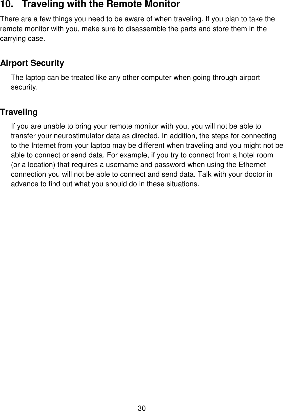 30 10.  Traveling with the Remote Monitor There are a few things you need to be aware of when traveling. If you plan to take the remote monitor with you, make sure to disassemble the parts and store them in the carrying case. Airport Security The laptop can be treated like any other computer when going through airport security. Traveling  If you are unable to bring your remote monitor with you, you will not be able to transfer your neurostimulator data as directed. In addition, the steps for connecting to the Internet from your laptop may be different when traveling and you might not be able to connect or send data. For example, if you try to connect from a hotel room (or a location) that requires a username and password when using the Ethernet connection you will not be able to connect and send data. Talk with your doctor in advance to find out what you should do in these situations.   