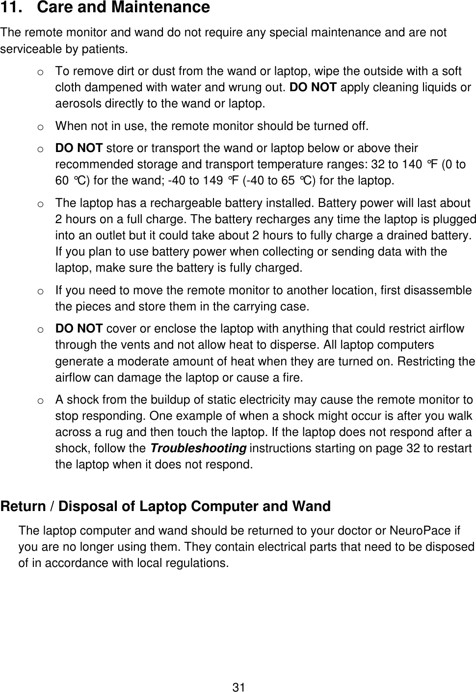31 11.  Care and Maintenance The remote monitor and wand do not require any special maintenance and are not serviceable by patients.  o To remove dirt or dust from the wand or laptop, wipe the outside with a soft cloth dampened with water and wrung out. DO NOT apply cleaning liquids or aerosols directly to the wand or laptop. o When not in use, the remote monitor should be turned off. o DO NOT store or transport the wand or laptop below or above their recommended storage and transport temperature ranges: 32 to 140 °F (0 to 60 °C) for the wand; -40 to 149 °F (-40 to 65 °C) for the laptop. o The laptop has a rechargeable battery installed. Battery power will last about 2 hours on a full charge. The battery recharges any time the laptop is plugged into an outlet but it could take about 2 hours to fully charge a drained battery. If you plan to use battery power when collecting or sending data with the laptop, make sure the battery is fully charged.  o If you need to move the remote monitor to another location, first disassemble the pieces and store them in the carrying case.  o DO NOT cover or enclose the laptop with anything that could restrict airflow through the vents and not allow heat to disperse. All laptop computers generate a moderate amount of heat when they are turned on. Restricting the airflow can damage the laptop or cause a fire. o A shock from the buildup of static electricity may cause the remote monitor to stop responding. One example of when a shock might occur is after you walk across a rug and then touch the laptop. If the laptop does not respond after a shock, follow the Troubleshooting instructions starting on page 32 to restart the laptop when it does not respond. Return / Disposal of Laptop Computer and Wand The laptop computer and wand should be returned to your doctor or NeuroPace if you are no longer using them. They contain electrical parts that need to be disposed of in accordance with local regulations.  