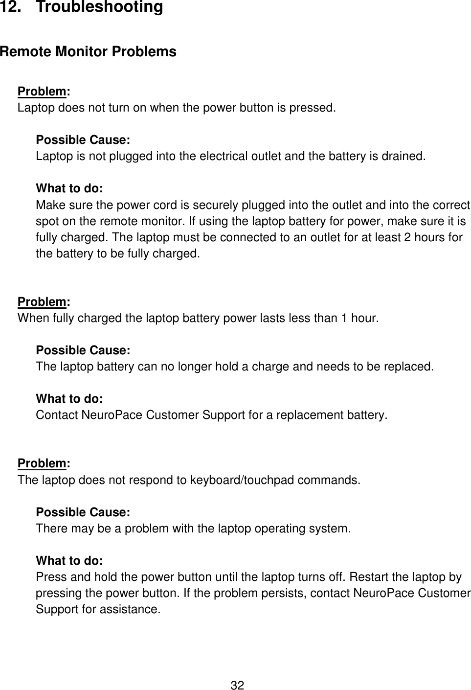 32 12.  Troubleshooting Remote Monitor Problems  Problem:  Laptop does not turn on when the power button is pressed.  Possible Cause:  Laptop is not plugged into the electrical outlet and the battery is drained.  What to do: Make sure the power cord is securely plugged into the outlet and into the correct spot on the remote monitor. If using the laptop battery for power, make sure it is fully charged. The laptop must be connected to an outlet for at least 2 hours for the battery to be fully charged.    Problem:  When fully charged the laptop battery power lasts less than 1 hour.  Possible Cause:  The laptop battery can no longer hold a charge and needs to be replaced.  What to do: Contact NeuroPace Customer Support for a replacement battery.    Problem:  The laptop does not respond to keyboard/touchpad commands.  Possible Cause:  There may be a problem with the laptop operating system.  What to do: Press and hold the power button until the laptop turns off. Restart the laptop by pressing the power button. If the problem persists, contact NeuroPace Customer Support for assistance.  