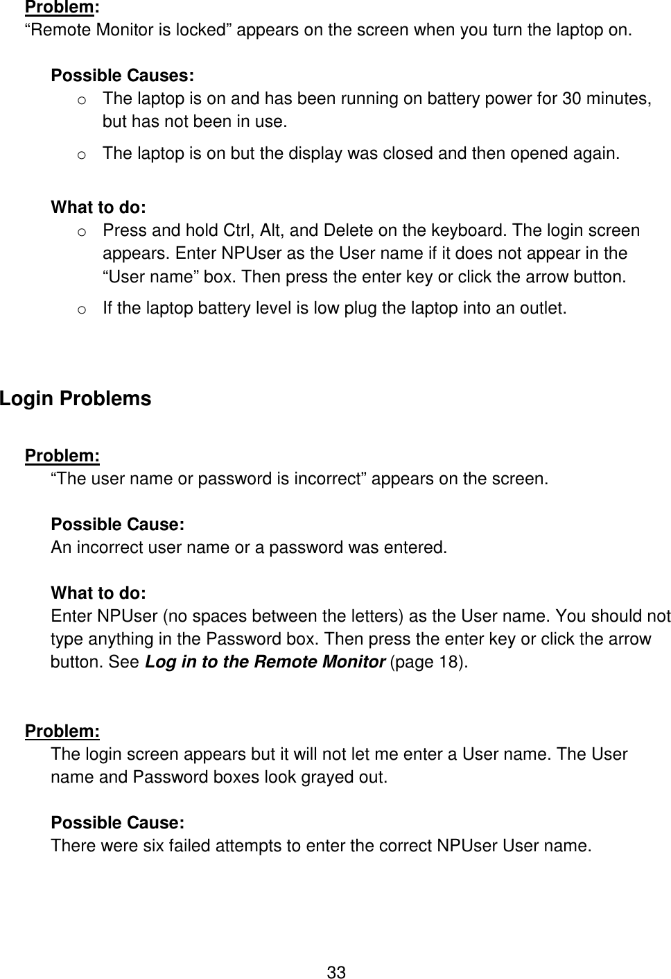 33 Problem:  “Remote Monitor is locked” appears on the screen when you turn the laptop on.   Possible Causes:  o The laptop is on and has been running on battery power for 30 minutes, but has not been in use. o The laptop is on but the display was closed and then opened again.  What to do: o Press and hold Ctrl, Alt, and Delete on the keyboard. The login screen appears. Enter NPUser as the User name if it does not appear in the “User name” box. Then press the enter key or click the arrow button. o If the laptop battery level is low plug the laptop into an outlet.  Login Problems  Problem:  “The user name or password is incorrect” appears on the screen.  Possible Cause:  An incorrect user name or a password was entered.  What to do: Enter NPUser (no spaces between the letters) as the User name. You should not type anything in the Password box. Then press the enter key or click the arrow button. See Log in to the Remote Monitor (page 18).   Problem:  The login screen appears but it will not let me enter a User name. The User name and Password boxes look grayed out.  Possible Cause:  There were six failed attempts to enter the correct NPUser User name.  