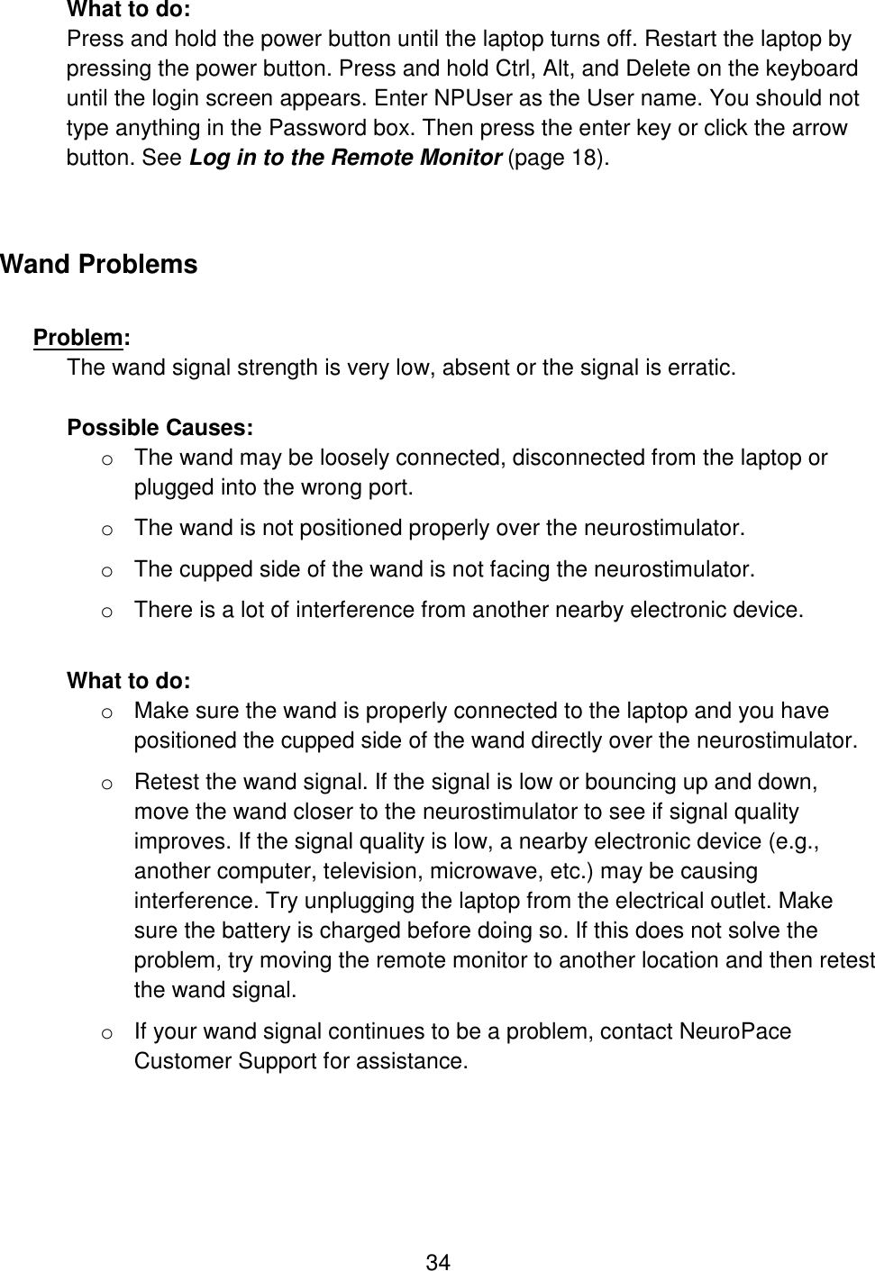 34 What to do: Press and hold the power button until the laptop turns off. Restart the laptop by pressing the power button. Press and hold Ctrl, Alt, and Delete on the keyboard until the login screen appears. Enter NPUser as the User name. You should not type anything in the Password box. Then press the enter key or click the arrow button. See Log in to the Remote Monitor (page 18).  Wand Problems  Problem:  The wand signal strength is very low, absent or the signal is erratic.  Possible Causes:  o The wand may be loosely connected, disconnected from the laptop or plugged into the wrong port. o The wand is not positioned properly over the neurostimulator. o The cupped side of the wand is not facing the neurostimulator. o There is a lot of interference from another nearby electronic device.   What to do: o Make sure the wand is properly connected to the laptop and you have positioned the cupped side of the wand directly over the neurostimulator.  o Retest the wand signal. If the signal is low or bouncing up and down, move the wand closer to the neurostimulator to see if signal quality improves. If the signal quality is low, a nearby electronic device (e.g., another computer, television, microwave, etc.) may be causing interference. Try unplugging the laptop from the electrical outlet. Make sure the battery is charged before doing so. If this does not solve the problem, try moving the remote monitor to another location and then retest the wand signal.  o If your wand signal continues to be a problem, contact NeuroPace Customer Support for assistance.  