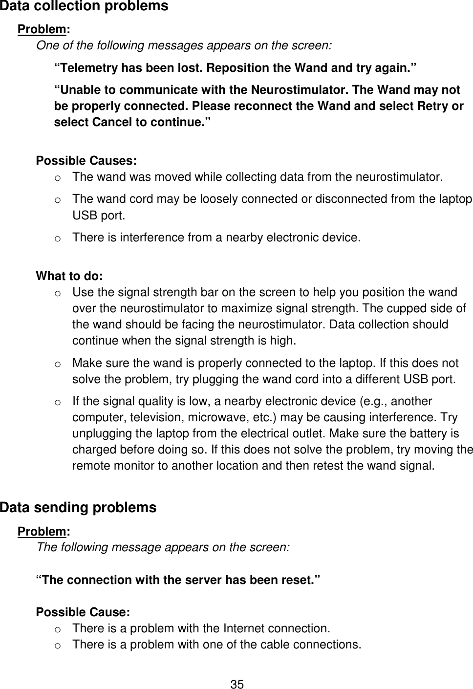 35 Data collection problems Problem:  One of the following messages appears on the screen: “Telemetry has been lost. Reposition the Wand and try again.”  “Unable to communicate with the Neurostimulator. The Wand may not be properly connected. Please reconnect the Wand and select Retry or select Cancel to continue.”  Possible Causes:  o The wand was moved while collecting data from the neurostimulator. o The wand cord may be loosely connected or disconnected from the laptop USB port. o There is interference from a nearby electronic device.   What to do: o Use the signal strength bar on the screen to help you position the wand over the neurostimulator to maximize signal strength. The cupped side of the wand should be facing the neurostimulator. Data collection should continue when the signal strength is high. o Make sure the wand is properly connected to the laptop. If this does not solve the problem, try plugging the wand cord into a different USB port. o If the signal quality is low, a nearby electronic device (e.g., another computer, television, microwave, etc.) may be causing interference. Try unplugging the laptop from the electrical outlet. Make sure the battery is charged before doing so. If this does not solve the problem, try moving the remote monitor to another location and then retest the wand signal. Data sending problems Problem:  The following message appears on the screen:  “The connection with the server has been reset.”  Possible Cause:  o There is a problem with the Internet connection.  o There is a problem with one of the cable connections.  