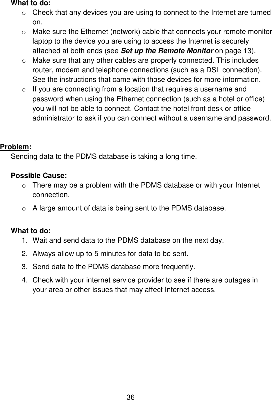 36  What to do: o Check that any devices you are using to connect to the Internet are turned on.  o Make sure the Ethernet (network) cable that connects your remote monitor laptop to the device you are using to access the Internet is securely attached at both ends (see Set up the Remote Monitor on page 13). o Make sure that any other cables are properly connected. This includes router, modem and telephone connections (such as a DSL connection). See the instructions that came with those devices for more information. o If you are connecting from a location that requires a username and password when using the Ethernet connection (such as a hotel or office) you will not be able to connect. Contact the hotel front desk or office administrator to ask if you can connect without a username and password.    Problem:  Sending data to the PDMS database is taking a long time.  Possible Cause:  o There may be a problem with the PDMS database or with your Internet connection. o A large amount of data is being sent to the PDMS database.  What to do: 1. Wait and send data to the PDMS database on the next day. 2. Always allow up to 5 minutes for data to be sent. 3. Send data to the PDMS database more frequently. 4. Check with your internet service provider to see if there are outages in your area or other issues that may affect Internet access.  