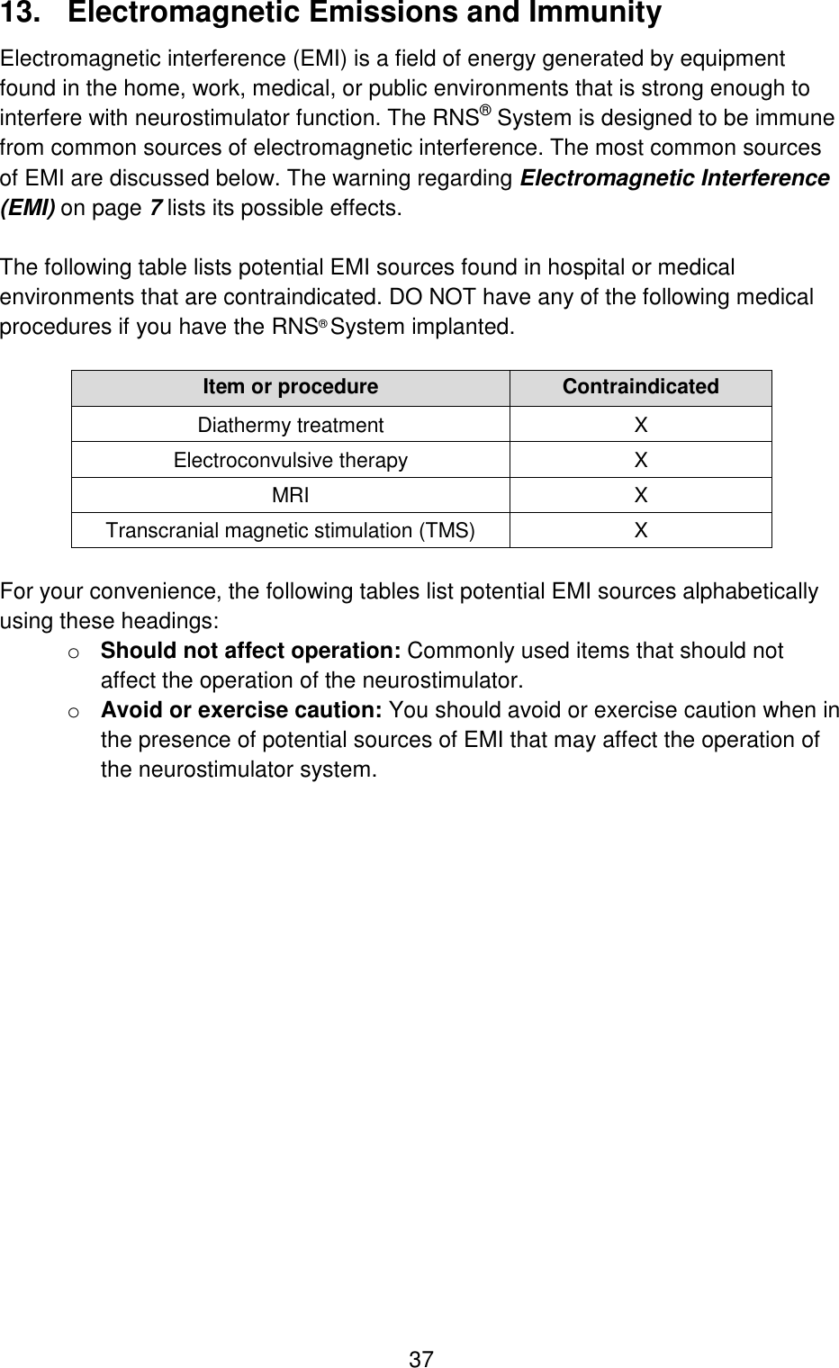  37 13.  Electromagnetic Emissions and Immunity Electromagnetic interference (EMI) is a field of energy generated by equipment found in the home, work, medical, or public environments that is strong enough to interfere with neurostimulator function. The RNS® System is designed to be immune from common sources of electromagnetic interference. The most common sources of EMI are discussed below. The warning regarding Electromagnetic Interference (EMI) on page 7 lists its possible effects.  The following table lists potential EMI sources found in hospital or medical environments that are contraindicated. DO NOT have any of the following medical procedures if you have the RNS® System implanted.  Item or procedure Contraindicated Diathermy treatment X Electroconvulsive therapy X MRI X Transcranial magnetic stimulation (TMS) X  For your convenience, the following tables list potential EMI sources alphabetically using these headings: o Should not affect operation: Commonly used items that should not affect the operation of the neurostimulator. o Avoid or exercise caution: You should avoid or exercise caution when in the presence of potential sources of EMI that may affect the operation of the neurostimulator system. 