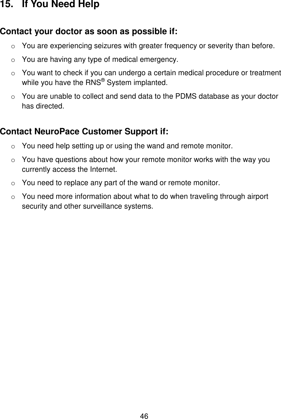  46 15.  If You Need Help Contact your doctor as soon as possible if: o You are experiencing seizures with greater frequency or severity than before. o You are having any type of medical emergency. o You want to check if you can undergo a certain medical procedure or treatment while you have the RNS® System implanted. o You are unable to collect and send data to the PDMS database as your doctor has directed.  Contact NeuroPace Customer Support if: o You need help setting up or using the wand and remote monitor.  o You have questions about how your remote monitor works with the way you currently access the Internet. o You need to replace any part of the wand or remote monitor. o You need more information about what to do when traveling through airport security and other surveillance systems.  