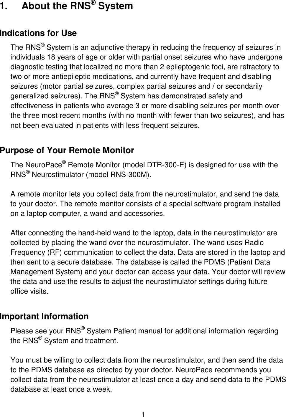 1 1.  About the RNS® System Indications for Use The RNS® System is an adjunctive therapy in reducing the frequency of seizures in individuals 18 years of age or older with partial onset seizures who have undergone diagnostic testing that localized no more than 2 epileptogenic foci, are refractory to two or more antiepileptic medications, and currently have frequent and disabling seizures (motor partial seizures, complex partial seizures and / or secondarily generalized seizures). The RNS® System has demonstrated safety and effectiveness in patients who average 3 or more disabling seizures per month over the three most recent months (with no month with fewer than two seizures), and has not been evaluated in patients with less frequent seizures. Purpose of Your Remote Monitor The NeuroPace® Remote Monitor (model DTR-300-E) is designed for use with the RNS® Neurostimulator (model RNS-300M).  A remote monitor lets you collect data from the neurostimulator, and send the data to your doctor. The remote monitor consists of a special software program installed on a laptop computer, a wand and accessories.  After connecting the hand-held wand to the laptop, data in the neurostimulator are collected by placing the wand over the neurostimulator. The wand uses Radio Frequency (RF) communication to collect the data. Data are stored in the laptop and then sent to a secure database. The database is called the PDMS (Patient Data Management System) and your doctor can access your data. Your doctor will review the data and use the results to adjust the neurostimulator settings during future office visits. Important Information Please see your RNS® System Patient manual for additional information regarding the RNS® System and treatment.  You must be willing to collect data from the neurostimulator, and then send the data to the PDMS database as directed by your doctor. NeuroPace recommends you collect data from the neurostimulator at least once a day and send data to the PDMS database at least once a week.  