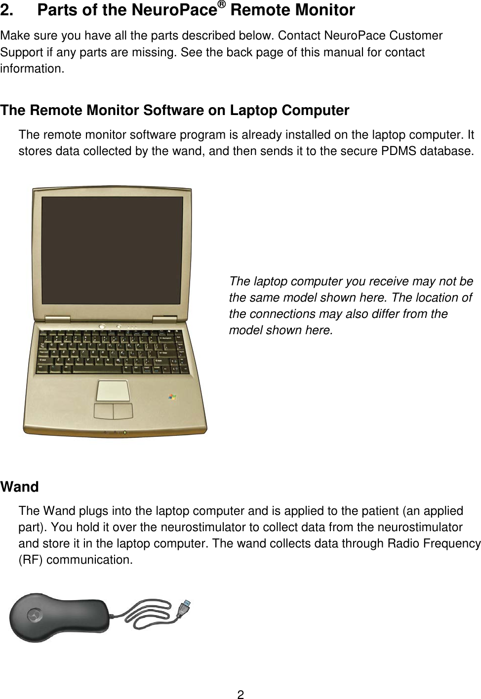 2 2.  Parts of the NeuroPace® Remote Monitor Make sure you have all the parts described below. Contact NeuroPace Customer Support if any parts are missing. See the back page of this manual for contact information. The Remote Monitor Software on Laptop Computer The remote monitor software program is already installed on the laptop computer. It stores data collected by the wand, and then sends it to the secure PDMS database.         The laptop computer you receive may not be the same model shown here. The location of the connections may also differ from the model shown here.         Wand The Wand plugs into the laptop computer and is applied to the patient (an applied part). You hold it over the neurostimulator to collect data from the neurostimulator and store it in the laptop computer. The wand collects data through Radio Frequency (RF) communication.   