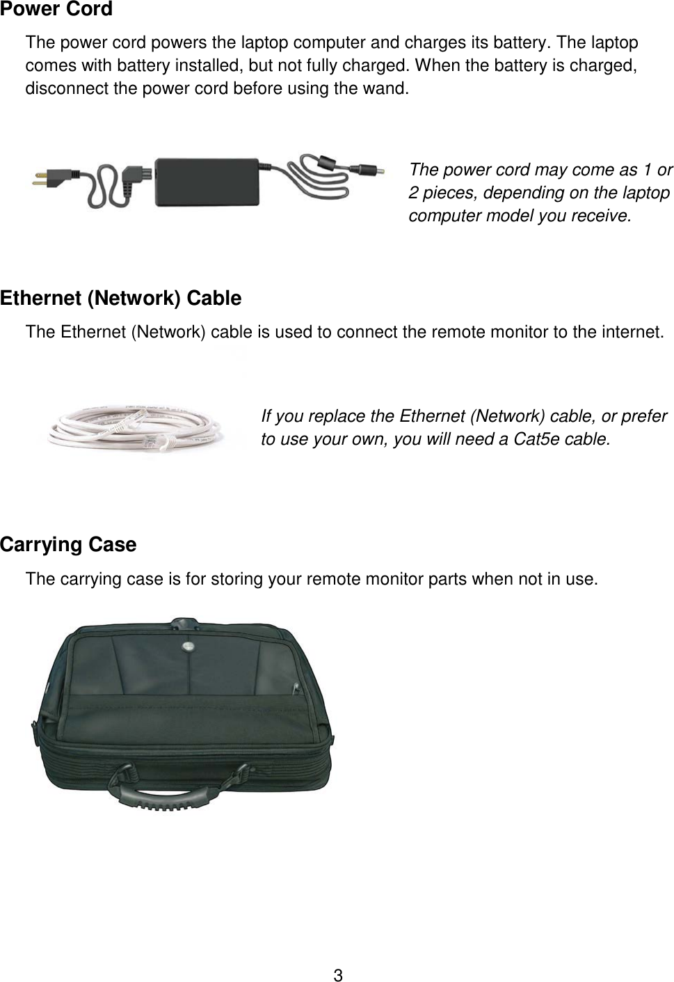 3 Power Cord The power cord powers the laptop computer and charges its battery. The laptop comes with battery installed, but not fully charged. When the battery is charged, disconnect the power cord before using the wand.   The power cord may come as 1 or 2 pieces, depending on the laptop computer model you receive.  Ethernet (Network) Cable The Ethernet (Network) cable is used to connect the remote monitor to the internet.     If you replace the Ethernet (Network) cable, or prefer to use your own, you will need a Cat5e cable.   Carrying Case The carrying case is for storing your remote monitor parts when not in use.    