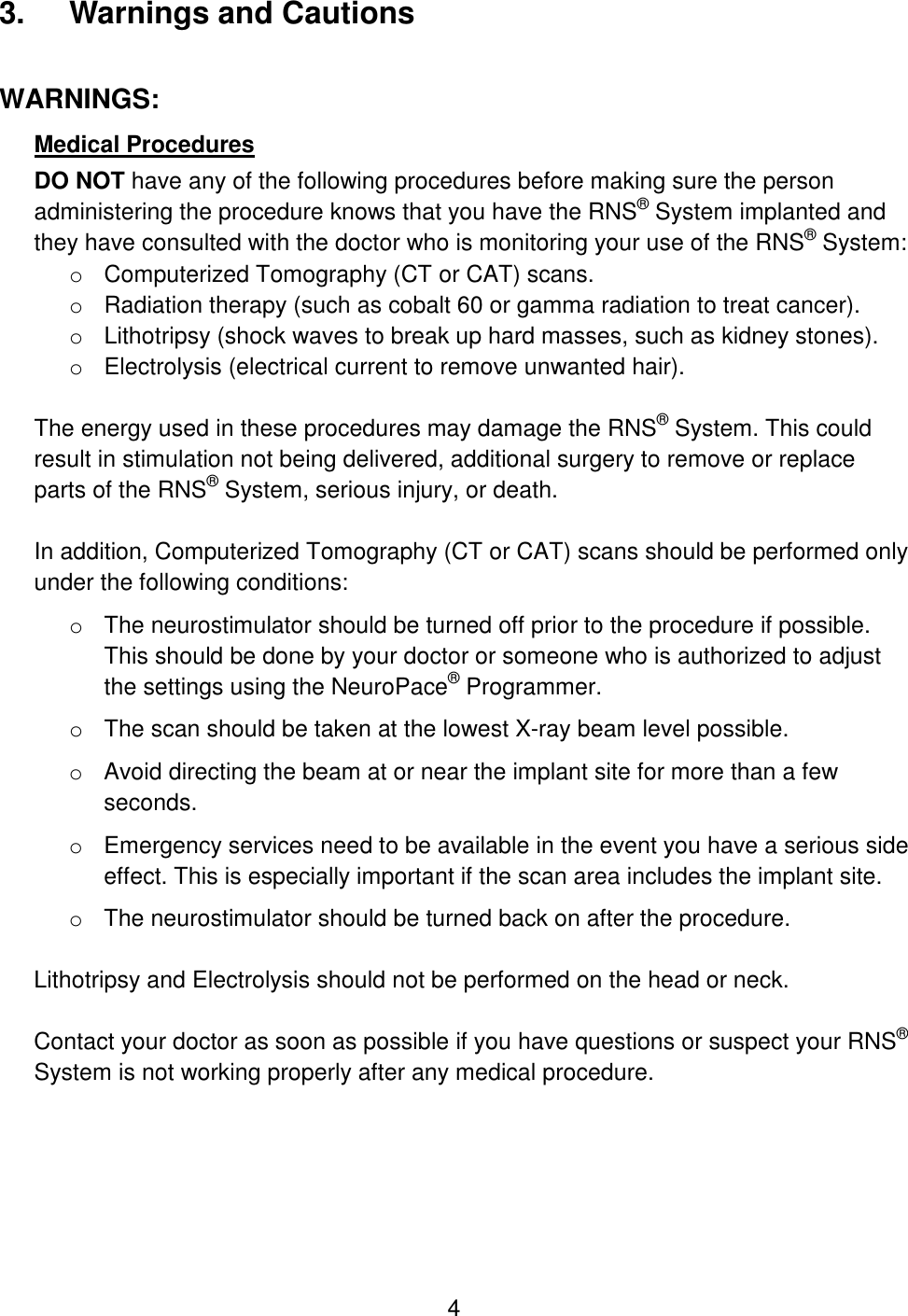 4 3.  Warnings and Cautions WARNINGS: Medical Procedures DO NOT have any of the following procedures before making sure the person administering the procedure knows that you have the RNS® System implanted and they have consulted with the doctor who is monitoring your use of the RNS® System: o Computerized Tomography (CT or CAT) scans. o Radiation therapy (such as cobalt 60 or gamma radiation to treat cancer). o Lithotripsy (shock waves to break up hard masses, such as kidney stones). o Electrolysis (electrical current to remove unwanted hair).  The energy used in these procedures may damage the RNS® System. This could result in stimulation not being delivered, additional surgery to remove or replace parts of the RNS® System, serious injury, or death.  In addition, Computerized Tomography (CT or CAT) scans should be performed only under the following conditions: o The neurostimulator should be turned off prior to the procedure if possible. This should be done by your doctor or someone who is authorized to adjust the settings using the NeuroPace® Programmer. o The scan should be taken at the lowest X-ray beam level possible. o Avoid directing the beam at or near the implant site for more than a few seconds. o Emergency services need to be available in the event you have a serious side effect. This is especially important if the scan area includes the implant site. o The neurostimulator should be turned back on after the procedure.  Lithotripsy and Electrolysis should not be performed on the head or neck.   Contact your doctor as soon as possible if you have questions or suspect your RNS® System is not working properly after any medical procedure.  