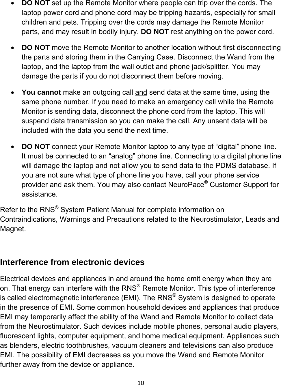 10• DO NOT set up the Remote Monitor where people can trip over the cords. The laptop power cord and phone cord may be tripping hazards, especially for small children and pets. Tripping over the cords may damage the Remote Monitor parts, and may result in bodily injury. DO NOT rest anything on the power cord. • DO NOT move the Remote Monitor to another location without first disconnecting the parts and storing them in the Carrying Case. Disconnect the Wand from the laptop, and the laptop from the wall outlet and phone jack/splitter. You may damage the parts if you do not disconnect them before moving. • You cannot make an outgoing call and send data at the same time, using the same phone number. If you need to make an emergency call while the Remote Monitor is sending data, disconnect the phone cord from the laptop. This will suspend data transmission so you can make the call. Any unsent data will be included with the data you send the next time. • DO NOT connect your Remote Monitor laptop to any type of “digital” phone line. It must be connected to an “analog” phone line. Connecting to a digital phone line will damage the laptop and not allow you to send data to the PDMS database. If you are not sure what type of phone line you have, call your phone service provider and ask them. You may also contact NeuroPace® Customer Support for assistance.  Refer to the RNS® System Patient Manual for complete information on Contraindications, Warnings and Precautions related to the Neurostimulator, Leads and Magnet.  Interference from electronic devices Electrical devices and appliances in and around the home emit energy when they are on. That energy can interfere with the RNS® Remote Monitor. This type of interference is called electromagnetic interference (EMI). The RNS® System is designed to operate in the presence of EMI. Some common household devices and appliances that produce EMI may temporarily affect the ability of the Wand and Remote Monitor to collect data from the Neurostimulator. Such devices include mobile phones, personal audio players, fluorescent lights, computer equipment, and home medical equipment. Appliances such as blenders, electric toothbrushes, vacuum cleaners and televisions can also produce EMI. The possibility of EMI decreases as you move the Wand and Remote Monitor further away from the device or appliance.  
