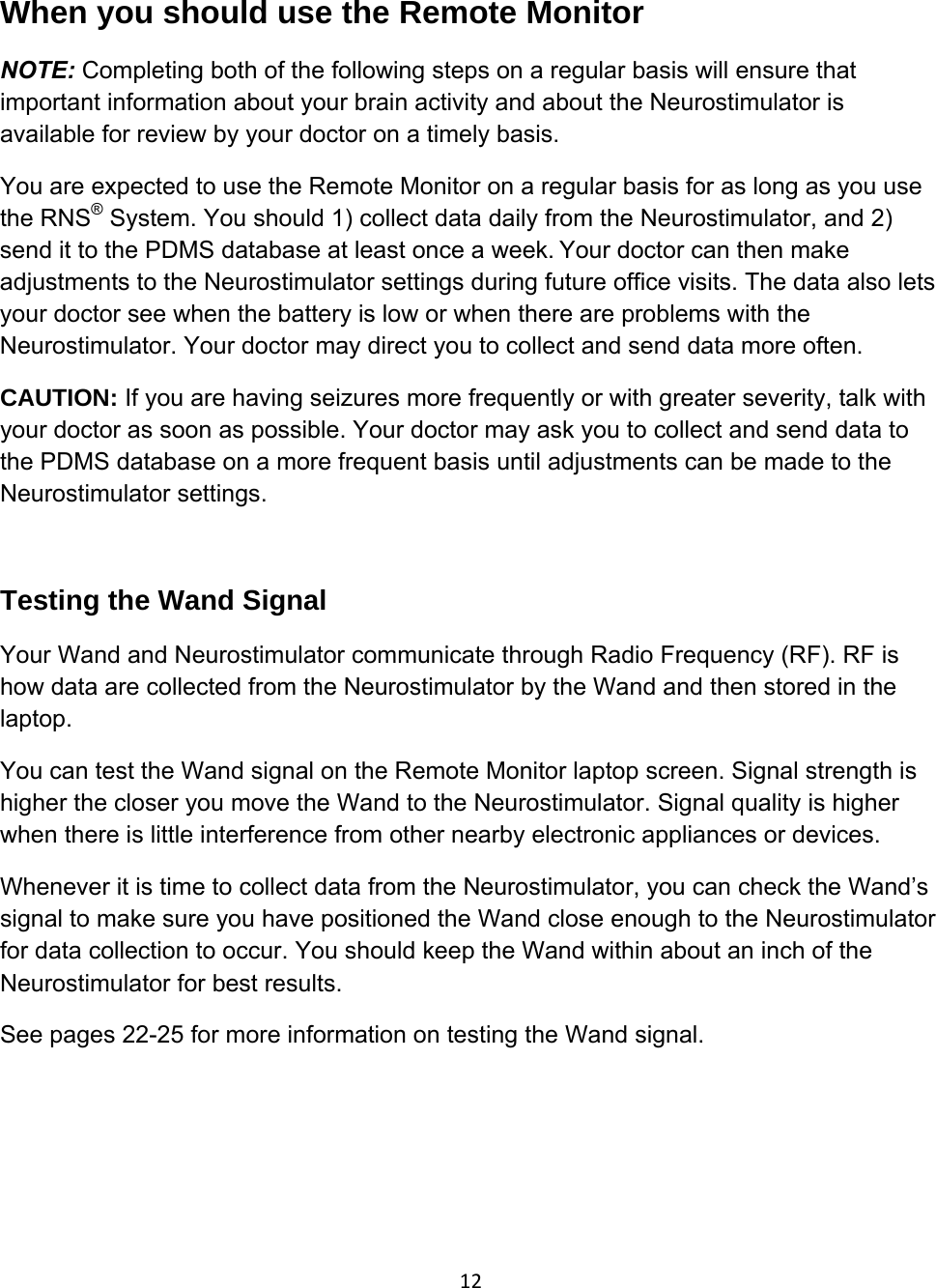 12When you should use the Remote Monitor  NOTE: Completing both of the following steps on a regular basis will ensure that important information about your brain activity and about the Neurostimulator is available for review by your doctor on a timely basis. You are expected to use the Remote Monitor on a regular basis for as long as you use the RNS® System. You should 1) collect data daily from the Neurostimulator, and 2) send it to the PDMS database at least once a week.Your doctor can then make adjustments to the Neurostimulator settings during future office visits. The data also lets your doctor see when the battery is low or when there are problems with the Neurostimulator. Your doctor may direct you to collect and send data more often. CAUTION: If you are having seizures more frequently or with greater severity, talk with your doctor as soon as possible. Your doctor may ask you to collect and send data to the PDMS database on a more frequent basis until adjustments can be made to the Neurostimulator settings.   Testing the Wand Signal Your Wand and Neurostimulator communicate through Radio Frequency (RF). RF is how data are collected from the Neurostimulator by the Wand and then stored in the laptop.  You can test the Wand signal on the Remote Monitor laptop screen. Signal strength is higher the closer you move the Wand to the Neurostimulator. Signal quality is higher when there is little interference from other nearby electronic appliances or devices.  Whenever it is time to collect data from the Neurostimulator, you can check the Wand’s signal to make sure you have positioned the Wand close enough to the Neurostimulator for data collection to occur. You should keep the Wand within about an inch of the Neurostimulator for best results. See pages 22-25 for more information on testing the Wand signal.    