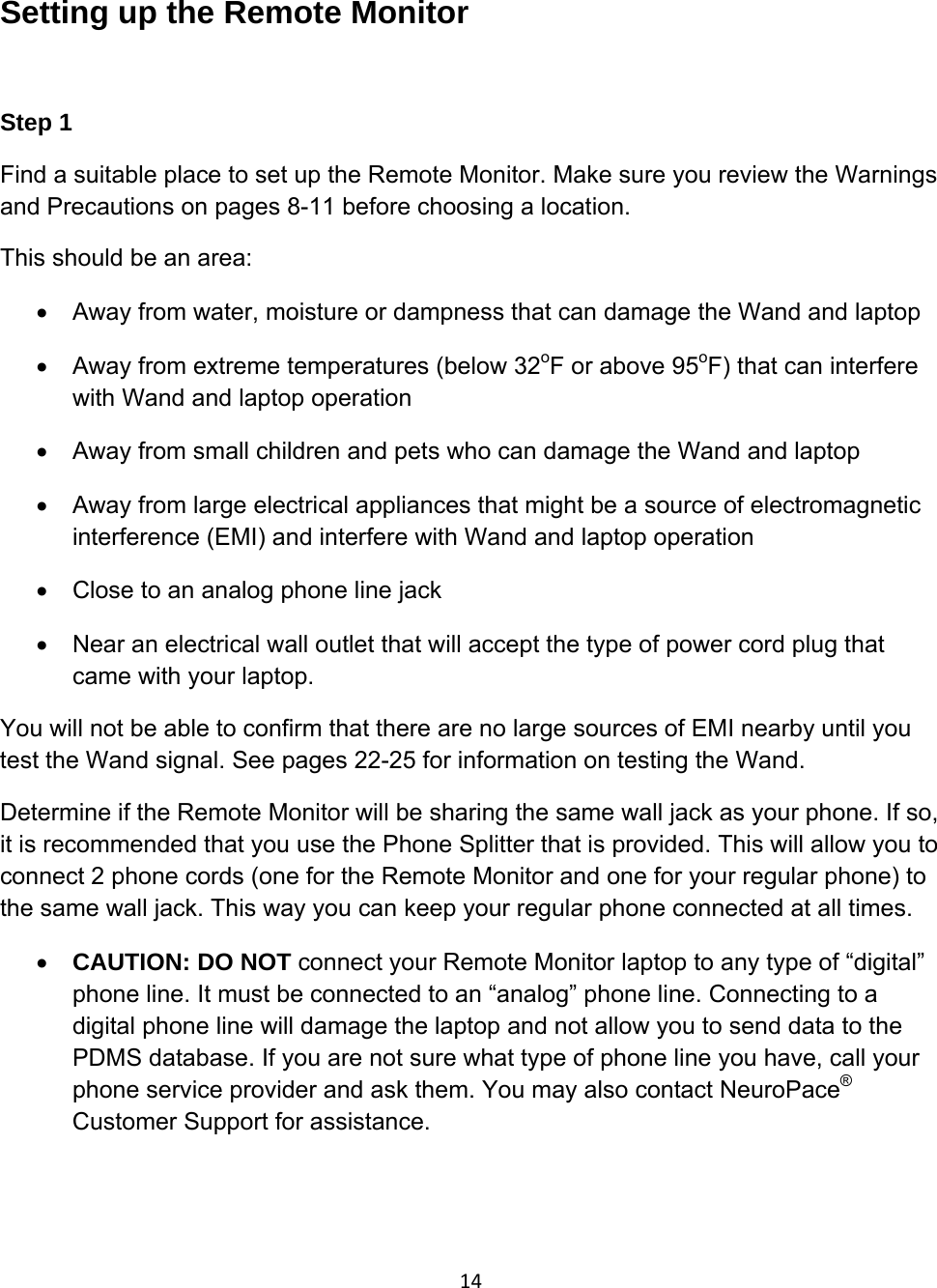 14Setting up the Remote Monitor  Step 1 Find a suitable place to set up the Remote Monitor. Make sure you review the Warnings and Precautions on pages 8-11 before choosing a location. This should be an area: •  Away from water, moisture or dampness that can damage the Wand and laptop •  Away from extreme temperatures (below 32oF or above 95oF) that can interfere with Wand and laptop operation •  Away from small children and pets who can damage the Wand and laptop •  Away from large electrical appliances that might be a source of electromagnetic interference (EMI) and interfere with Wand and laptop operation •  Close to an analog phone line jack •  Near an electrical wall outlet that will accept the type of power cord plug that came with your laptop. You will not be able to confirm that there are no large sources of EMI nearby until you test the Wand signal. See pages 22-25 for information on testing the Wand.  Determine if the Remote Monitor will be sharing the same wall jack as your phone. If so, it is recommended that you use the Phone Splitter that is provided. This will allow you to connect 2 phone cords (one for the Remote Monitor and one for your regular phone) to the same wall jack. This way you can keep your regular phone connected at all times. • CAUTION: DO NOT connect your Remote Monitor laptop to any type of “digital” phone line. It must be connected to an “analog” phone line. Connecting to a digital phone line will damage the laptop and not allow you to send data to the PDMS database. If you are not sure what type of phone line you have, call your phone service provider and ask them. You may also contact NeuroPace® Customer Support for assistance.    