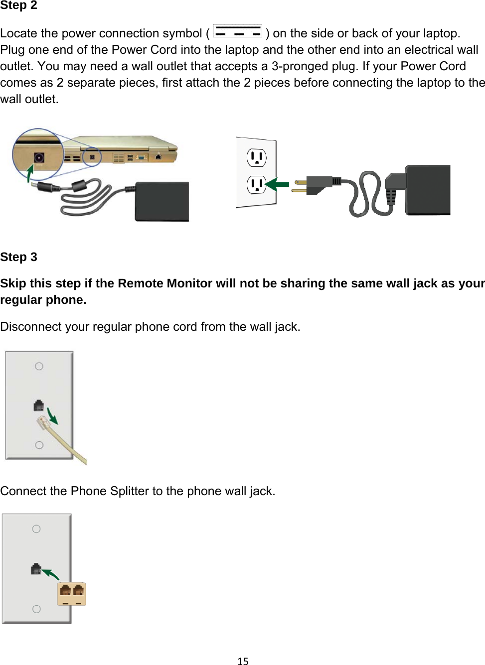 Step 2 Locate the power connection symbol (   ) on the side or back of your laptop. Plug one end of the Power Cord into the laptop and the other end into an electrical wall outlet. You may need a wall outlet that accepts a 3-pronged plug. If your Power Cord comes as 2 separate pieces, first attach the 2 pieces before connecting the laptop to the wall outlet.         Step 3 Skip this step if the Remote Monitor will not be sharing the same wall jack as your regular phone. Disconnect your regular phone cord from the wall jack.         Connect the Phone Splitter to the phone wall jack.        15