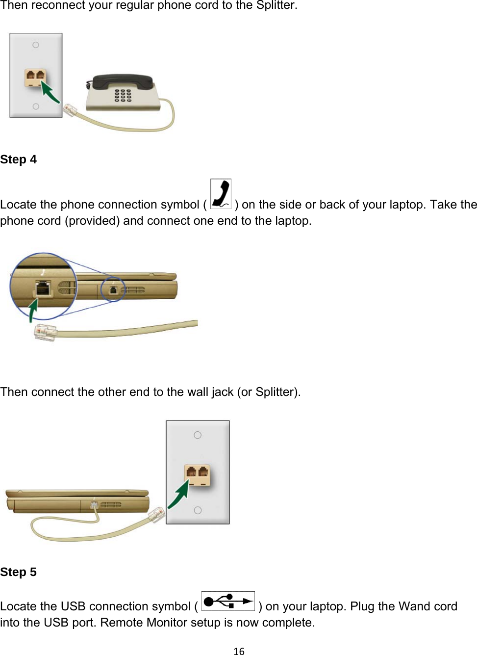 Then reconnect your regular phone cord to the Splitter.      Step 4 Locate the phone connection symbol (   ) on the side or back of your laptop. Take the phone cord (provided) and connect one end to the laptop.    Then connect the other end to the wall jack (or Splitter).  Step 5 Locate the USB connection symbol (   ) on your laptop. Plug the Wand cord into the USB port. Remote Monitor setup is now complete. 16