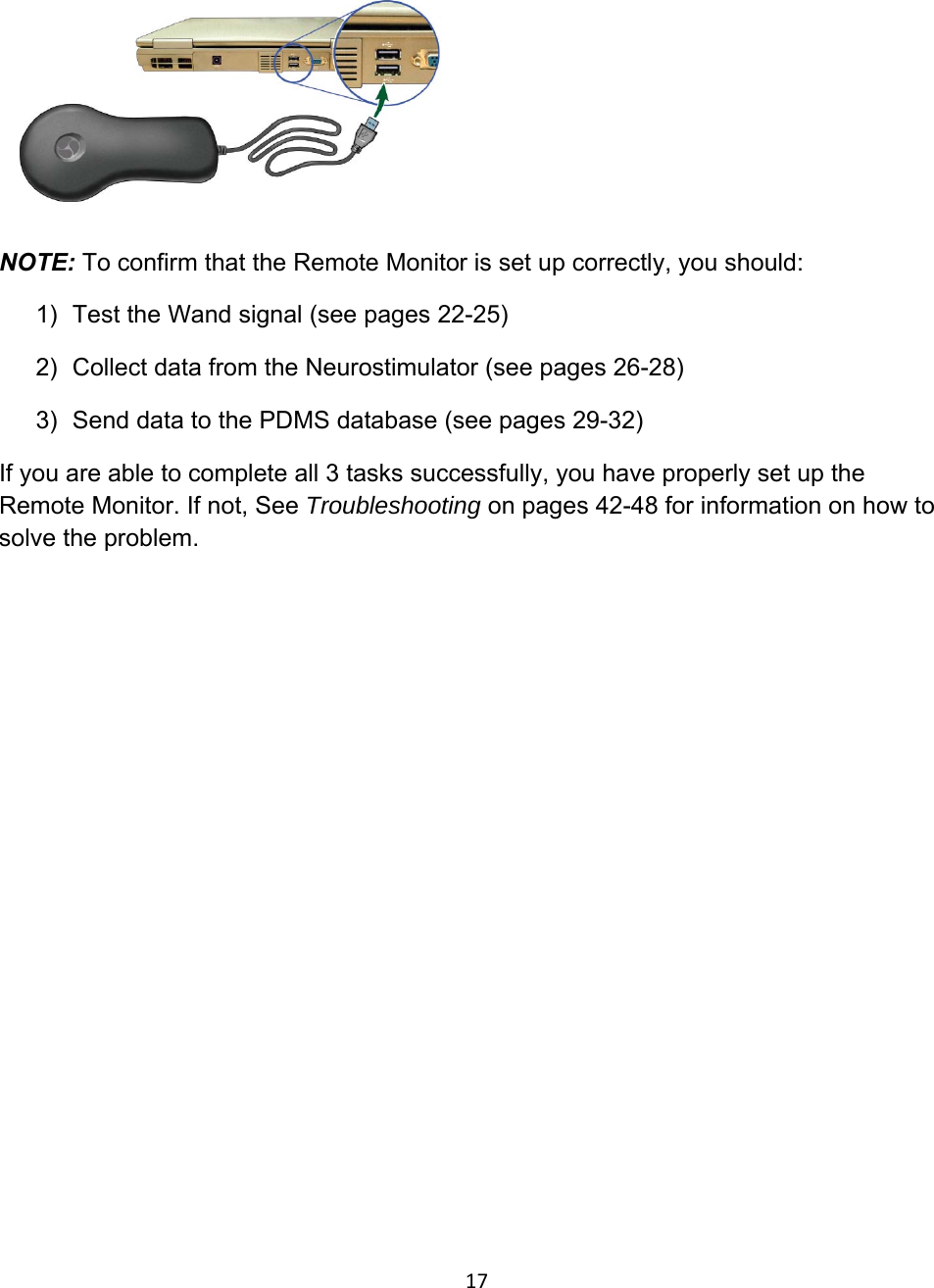  NOTE: To confirm that the Remote Monitor is set up correctly, you should: 1)  Test the Wand signal (see pages 22-25)  2)  Collect data from the Neurostimulator (see pages 26-28) 3)  Send data to the PDMS database (see pages 29-32) If you are able to complete all 3 tasks successfully, you have properly set up the Remote Monitor. If not, See Troubleshooting on pages 42-48 for information on how to solve the problem.            17