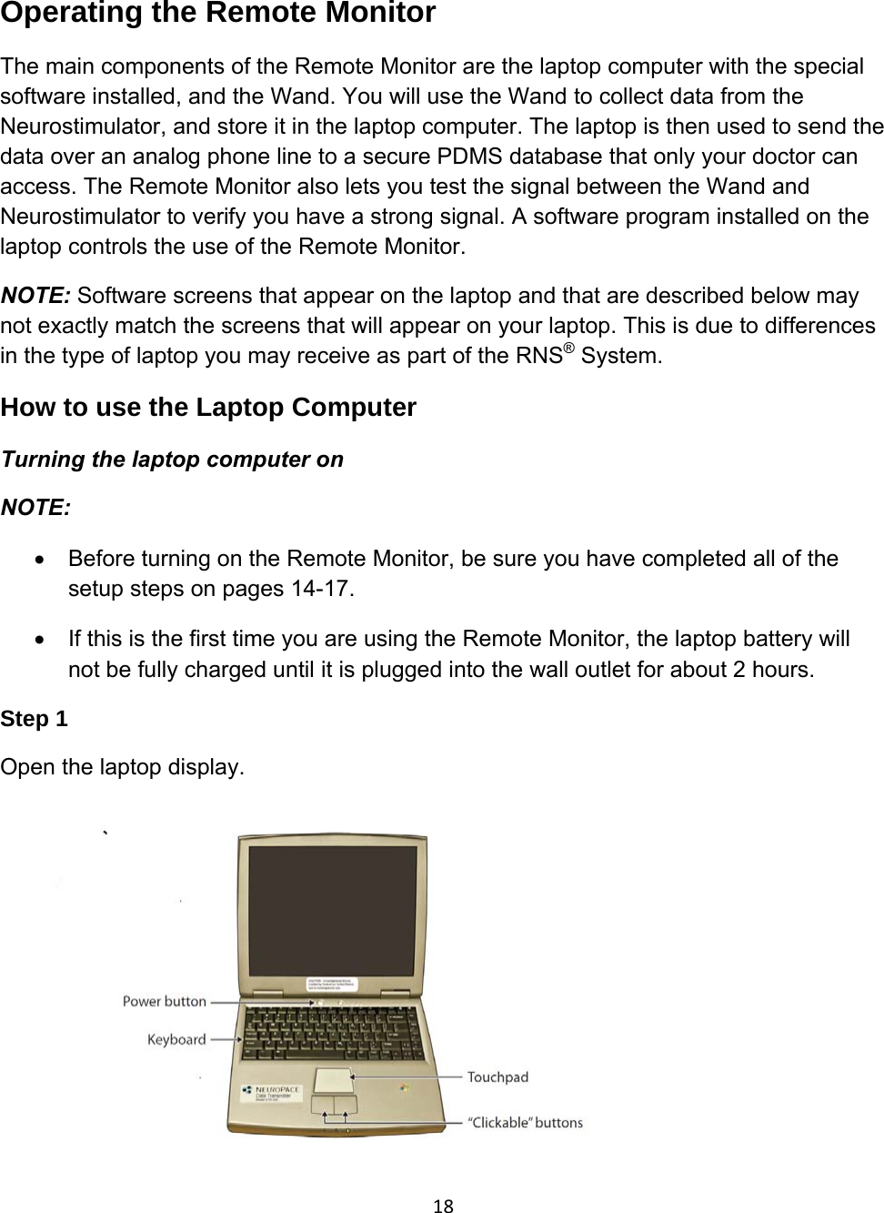Operating the Remote Monitor The main components of the Remote Monitor are the laptop computer with the special software installed, and the Wand. You will use the Wand to collect data from the Neurostimulator, and store it in the laptop computer. The laptop is then used to send the data over an analog phone line to a secure PDMS database that only your doctor can access. The Remote Monitor also lets you test the signal between the Wand and Neurostimulator to verify you have a strong signal. A software program installed on the laptop controls the use of the Remote Monitor. NOTE: Software screens that appear on the laptop and that are described below may not exactly match the screens that will appear on your laptop. This is due to differences in the type of laptop you may receive as part of the RNS® System. How to use the Laptop Computer Turning the laptop computer on NOTE:  • Before turning on the Remote Monitor, be sure you have completed all of the setup steps on pages 14-17. •  If this is the first time you are using the Remote Monitor, the laptop battery will not be fully charged until it is plugged into the wall outlet for about 2 hours. Step 1   Open the laptop display.  18