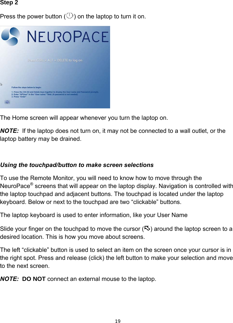 Step 2 Press the power button ( ) on the laptop to turn it on.   The Home screen will appear whenever you turn the laptop on.  NOTE:  If the laptop does not turn on, it may not be connected to a wall outlet, or the  laptop battery may be drained.   Using the touchpad/button to make screen selections To use the Remote Monitor, you will need to know how to move through the NeuroPace® screens that will appear on the laptop display. Navigation is controlled with the laptop touchpad and adjacent buttons. The touchpad is located under the laptop keyboard. Below or next to the touchpad are two “clickable” buttons.  The laptop keyboard is used to enter information, like your User Name Slide your finger on the touchpad to move the cursor ( ) around the laptop screen to a desired location. This is how you move about screens.  The left “clickable” button is used to select an item on the screen once your cursor is in the right spot. Press and release (click) the left button to make your selection and move to the next screen. NOTE:  DO NOT connect an external mouse to the laptop.   19