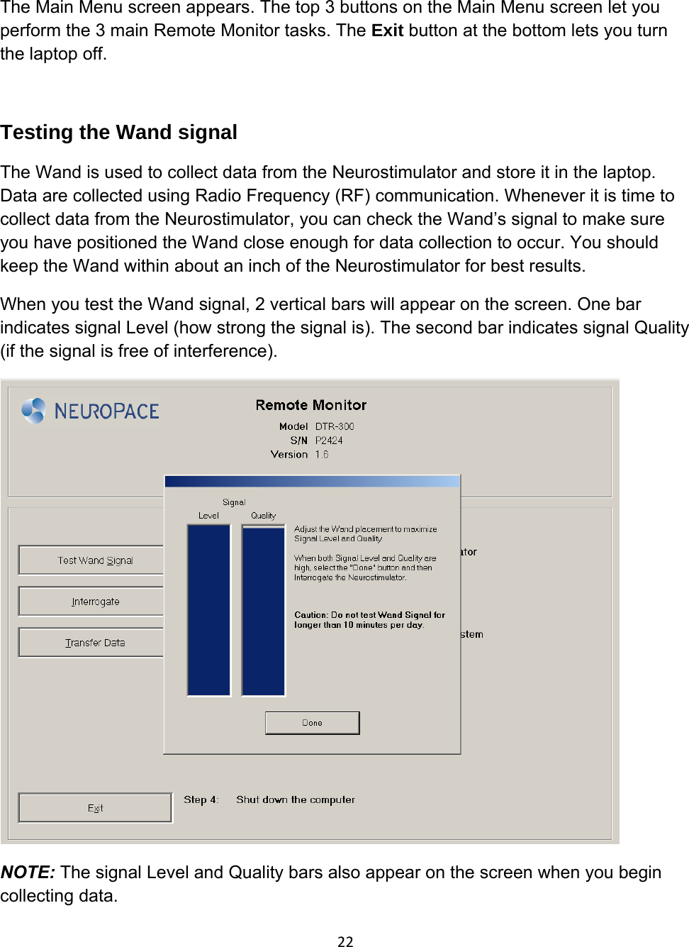 The Main Menu screen appears. The top 3 buttons on the Main Menu screen let you perform the 3 main Remote Monitor tasks. The Exit button at the bottom lets you turn the laptop off.   Testing the Wand signal The Wand is used to collect data from the Neurostimulator and store it in the laptop. Data are collected using Radio Frequency (RF) communication. Whenever it is time to collect data from the Neurostimulator, you can check the Wand’s signal to make sure you have positioned the Wand close enough for data collection to occur. You should keep the Wand within about an inch of the Neurostimulator for best results. When you test the Wand signal, 2 vertical bars will appear on the screen. One bar indicates signal Level (how strong the signal is). The second bar indicates signal Quality (if the signal is free of interference).  NOTE: The signal Level and Quality bars also appear on the screen when you begin collecting data.   22
