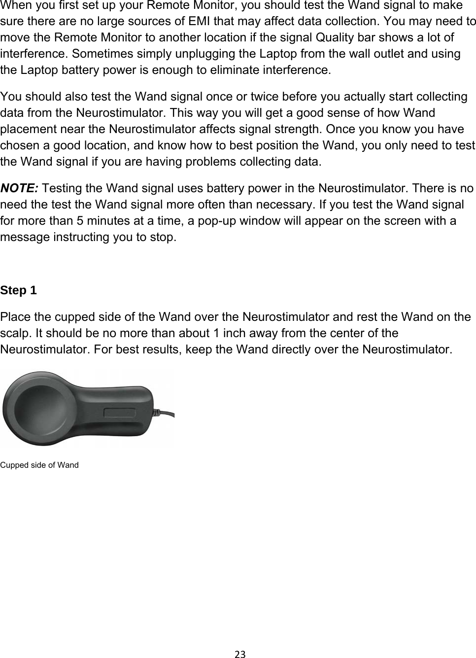 When you first set up your Remote Monitor, you should test the Wand signal to make sure there are no large sources of EMI that may affect data collection. You may need to move the Remote Monitor to another location if the signal Quality bar shows a lot of interference. Sometimes simply unplugging the Laptop from the wall outlet and using the Laptop battery power is enough to eliminate interference.  You should also test the Wand signal once or twice before you actually start collecting data from the Neurostimulator. This way you will get a good sense of how Wand placement near the Neurostimulator affects signal strength. Once you know you have chosen a good location, and know how to best position the Wand, you only need to test the Wand signal if you are having problems collecting data.  NOTE: Testing the Wand signal uses battery power in the Neurostimulator. There is no need the test the Wand signal more often than necessary. If you test the Wand signal for more than 5 minutes at a time, a pop-up window will appear on the screen with a message instructing you to stop.  Step 1 Place the cupped side of the Wand over the Neurostimulator and rest the Wand on the scalp. It should be no more than about 1 inch away from the center of the Neurostimulator. For best results, keep the Wand directly over the Neurostimulator.   Cupped side of Wand  23
