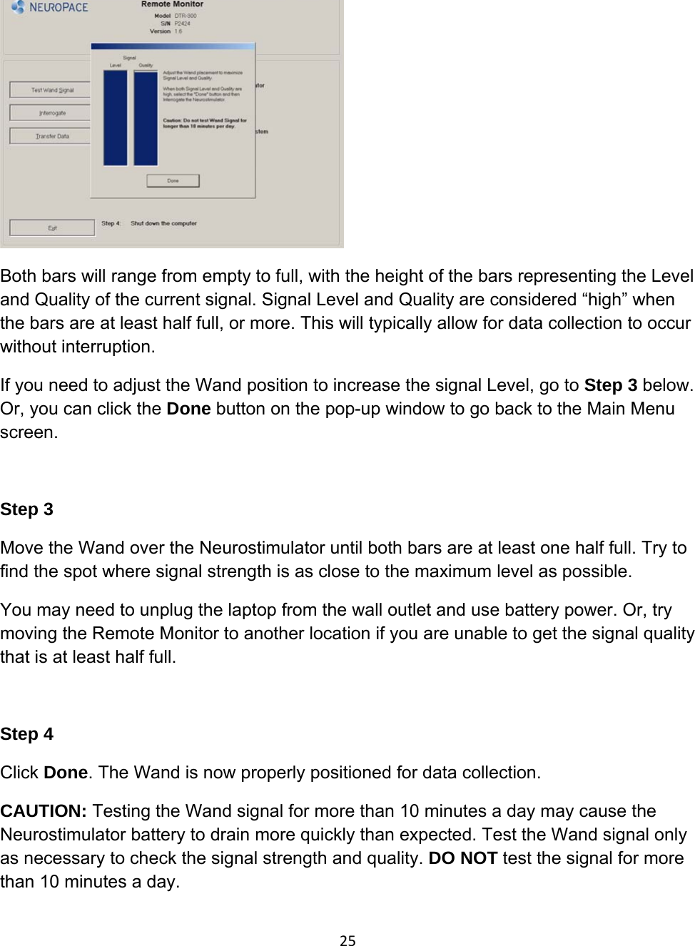  Both bars will range from empty to full, with the height of the bars representing the Level and Quality of the current signal. Signal Level and Quality are considered “high” when the bars are at least half full, or more. This will typically allow for data collection to occur without interruption. If you need to adjust the Wand position to increase the signal Level, go to Step 3 below. Or, you can click the Done button on the pop-up window to go back to the Main Menu screen.   Step 3 Move the Wand over the Neurostimulator until both bars are at least one half full. Try to find the spot where signal strength is as close to the maximum level as possible. You may need to unplug the laptop from the wall outlet and use battery power. Or, try moving the Remote Monitor to another location if you are unable to get the signal quality that is at least half full.   Step 4 Click Done. The Wand is now properly positioned for data collection. CAUTION: Testing the Wand signal for more than 10 minutes a day may cause the Neurostimulator battery to drain more quickly than expected. Test the Wand signal only as necessary to check the signal strength and quality. DO NOT test the signal for more than 10 minutes a day. 25