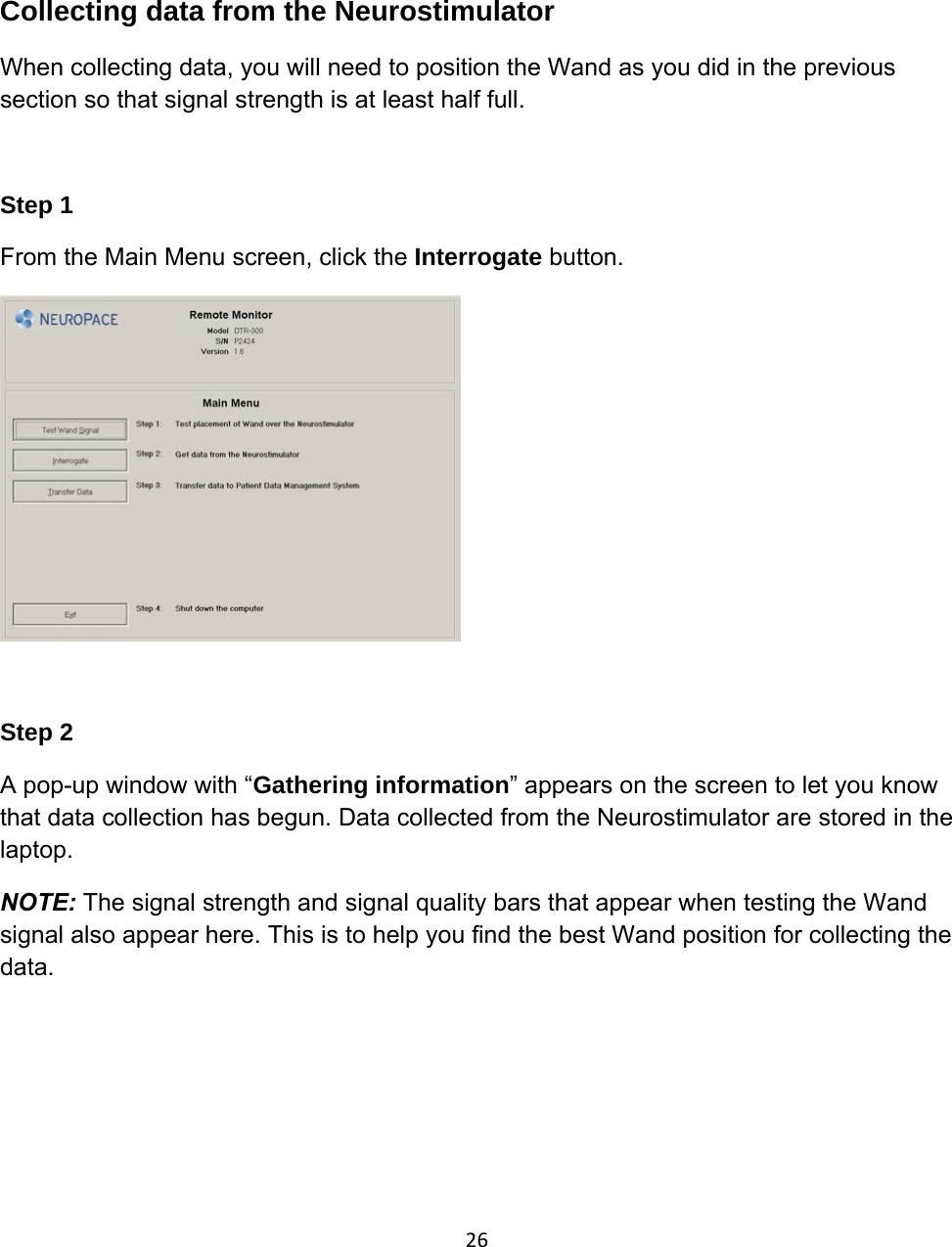  Collecting data from the Neurostimulator When collecting data, you will need to position the Wand as you did in the previous section so that signal strength is at least half full.   Step 1 From the Main Menu screen, click the Interrogate button.    Step 2 A pop-up window with “Gathering information” appears on the screen to let you know that data collection has begun. Data collected from the Neurostimulator are stored in the laptop. NOTE: The signal strength and signal quality bars that appear when testing the Wand signal also appear here. This is to help you find the best Wand position for collecting the data. 26