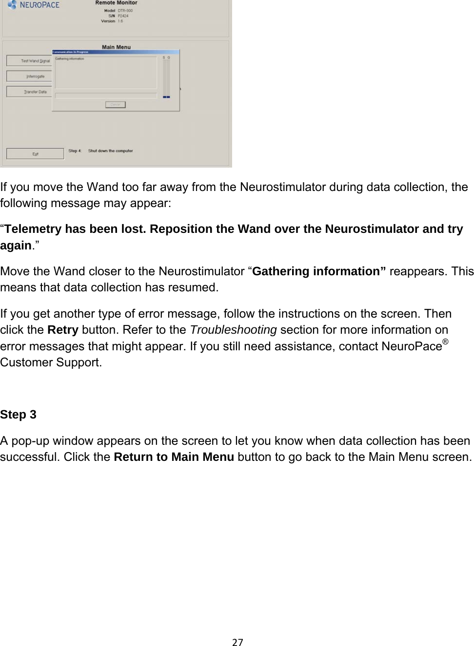  If you move the Wand too far away from the Neurostimulator during data collection, the following message may appear: “Telemetry has been lost. Reposition the Wand over the Neurostimulator and try again.” Move the Wand closer to the Neurostimulator “Gathering information” reappears. This means that data collection has resumed. If you get another type of error message, follow the instructions on the screen. Then click the Retry button. Refer to the Troubleshooting section for more information on error messages that might appear. If you still need assistance, contact NeuroPace® Customer Support.   Step 3 A pop-up window appears on the screen to let you know when data collection has been successful. Click the Return to Main Menu button to go back to the Main Menu screen.  27