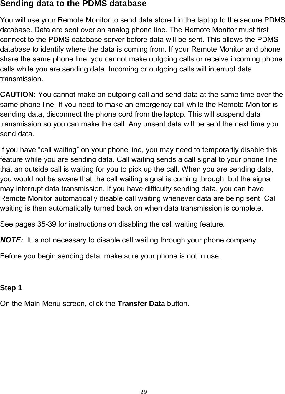 29Sending data to the PDMS database You will use your Remote Monitor to send data stored in the laptop to the secure PDMS database. Data are sent over an analog phone line. The Remote Monitor must first connect to the PDMS database server before data will be sent. This allows the PDMS database to identify where the data is coming from. If your Remote Monitor and phone share the same phone line, you cannot make outgoing calls or receive incoming phone calls while you are sending data. Incoming or outgoing calls will interrupt data transmission. CAUTION: You cannot make an outgoing call and send data at the same time over the same phone line. If you need to make an emergency call while the Remote Monitor is sending data, disconnect the phone cord from the laptop. This will suspend data transmission so you can make the call. Any unsent data will be sent the next time you send data. If you have “call waiting” on your phone line, you may need to temporarily disable this feature while you are sending data. Call waiting sends a call signal to your phone line that an outside call is waiting for you to pick up the call. When you are sending data, you would not be aware that the call waiting signal is coming through, but the signal may interrupt data transmission. If you have difficulty sending data, you can have Remote Monitor automatically disable call waiting whenever data are being sent. Call waiting is then automatically turned back on when data transmission is complete. See pages 35-39 for instructions on disabling the call waiting feature.  NOTE:  It is not necessary to disable call waiting through your phone company. Before you begin sending data, make sure your phone is not in use.  Step 1 On the Main Menu screen, click the Transfer Data button.  