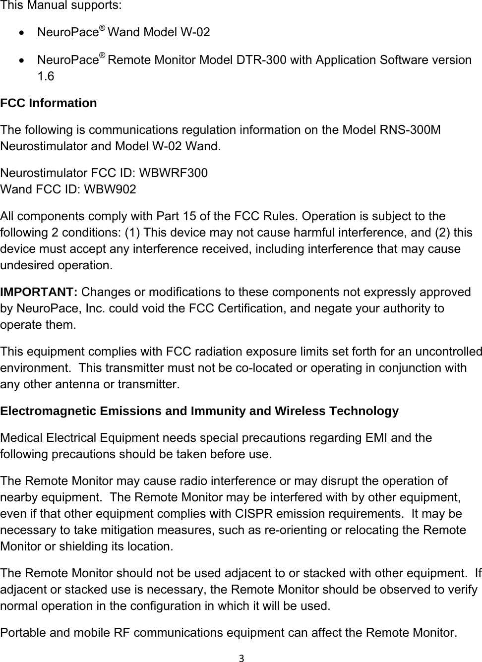 3This Manual supports: • NeuroPace® Wand Model W-02 • NeuroPace® Remote Monitor Model DTR-300 with Application Software version 1.6 FCC Information The following is communications regulation information on the Model RNS-300M Neurostimulator and Model W-02 Wand. Neurostimulator FCC ID: WBWRF300 Wand FCC ID: WBW902 All components comply with Part 15 of the FCC Rules. Operation is subject to the following 2 conditions: (1) This device may not cause harmful interference, and (2) this device must accept any interference received, including interference that may cause undesired operation. IMPORTANT: Changes or modifications to these components not expressly approved by NeuroPace, Inc. could void the FCC Certification, and negate your authority to operate them. This equipment complies with FCC radiation exposure limits set forth for an uncontrolled environment.  This transmitter must not be co-located or operating in conjunction with any other antenna or transmitter. Electromagnetic Emissions and Immunity and Wireless Technology Medical Electrical Equipment needs special precautions regarding EMI and the following precautions should be taken before use. The Remote Monitor may cause radio interference or may disrupt the operation of nearby equipment.  The Remote Monitor may be interfered with by other equipment, even if that other equipment complies with CISPR emission requirements.  It may be necessary to take mitigation measures, such as re-orienting or relocating the Remote Monitor or shielding its location. The Remote Monitor should not be used adjacent to or stacked with other equipment.  If adjacent or stacked use is necessary, the Remote Monitor should be observed to verify normal operation in the configuration in which it will be used. Portable and mobile RF communications equipment can affect the Remote Monitor. 