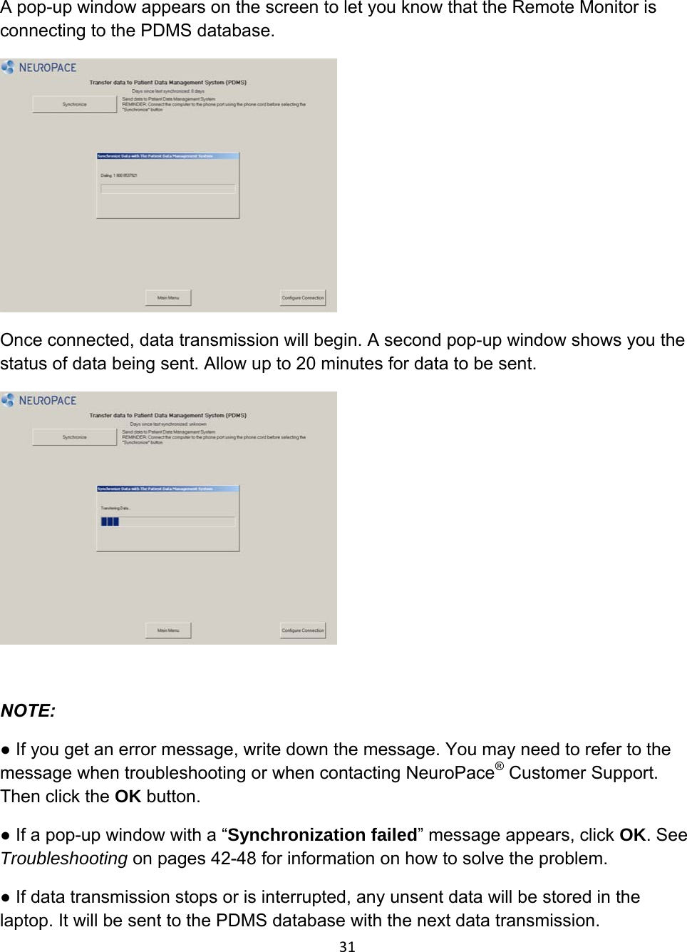 A pop-up window appears on the screen to let you know that the Remote Monitor is connecting to the PDMS database.  Once connected, data transmission will begin. A second pop-up window shows you the status of data being sent. Allow up to 20 minutes for data to be sent.   NOTE:  ● If you get an error message, write down the message. You may need to refer to the message when troubleshooting or when contacting NeuroPace® Customer Support. Then click the OK button.  ● If a pop-up window with a “Synchronization failed” message appears, click OK. See Troubleshooting on pages 42-48 for information on how to solve the problem. ● If data transmission stops or is interrupted, any unsent data will be stored in the laptop. It will be sent to the PDMS database with the next data transmission. 31