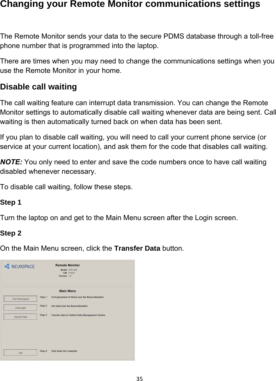 Changing your Remote Monitor communications settings   The Remote Monitor sends your data to the secure PDMS database through a toll-free phone number that is programmed into the laptop.  There are times when you may need to change the communications settings when you use the Remote Monitor in your home. Disable call waiting The call waiting feature can interrupt data transmission. You can change the Remote Monitor settings to automatically disable call waiting whenever data are being sent. Call waiting is then automatically turned back on when data has been sent. If you plan to disable call waiting, you will need to call your current phone service (or service at your current location), and ask them for the code that disables call waiting. NOTE: You only need to enter and save the code numbers once to have call waiting disabled whenever necessary.  To disable call waiting, follow these steps. Step 1 Turn the laptop on and get to the Main Menu screen after the Login screen. Step 2 On the Main Menu screen, click the Transfer Data button.  35