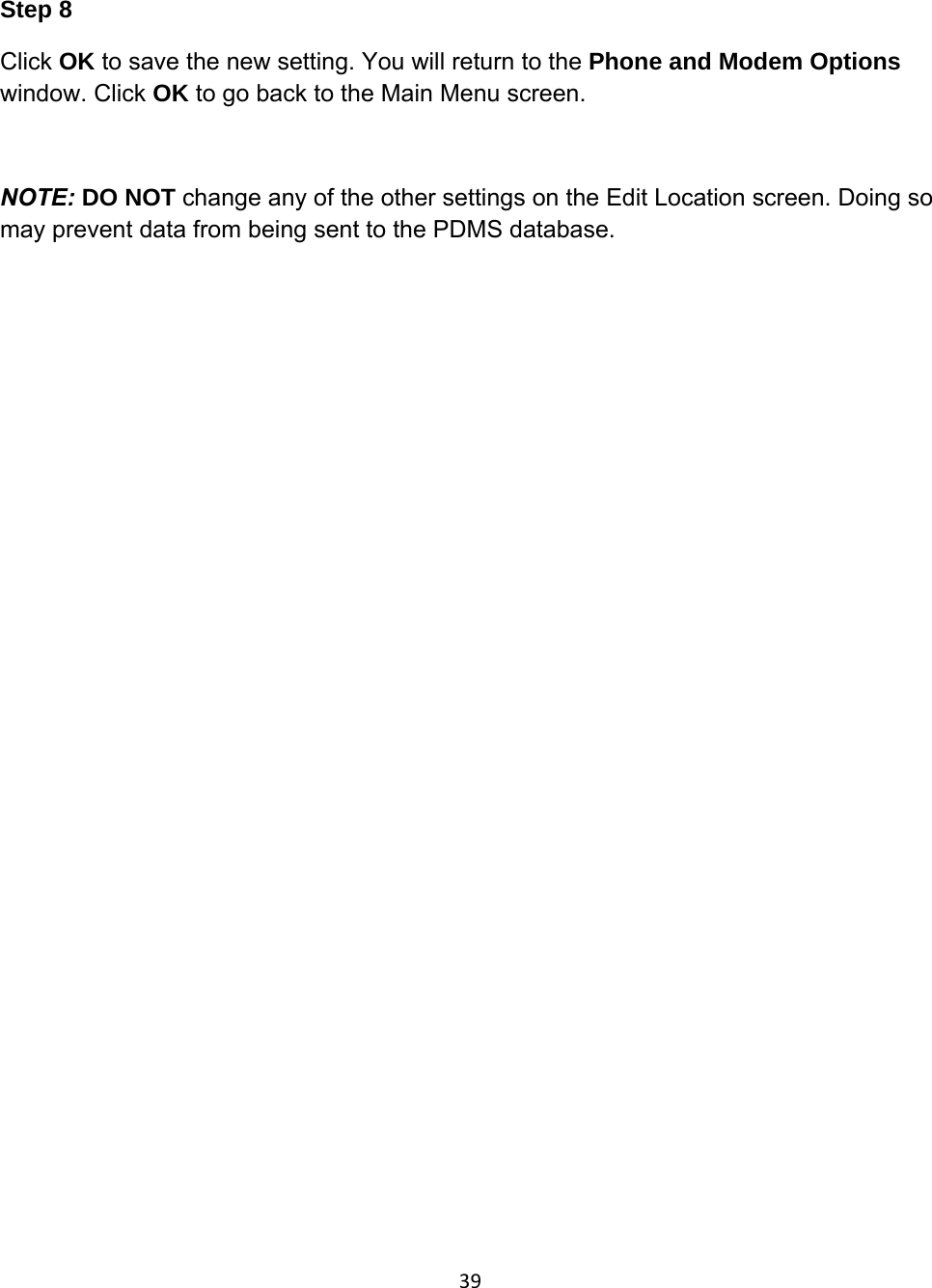 39Step 8 Click OK to save the new setting. You will return to the Phone and Modem Options window. Click OK to go back to the Main Menu screen.  NOTE: DO NOT change any of the other settings on the Edit Location screen. Doing so may prevent data from being sent to the PDMS database.                 