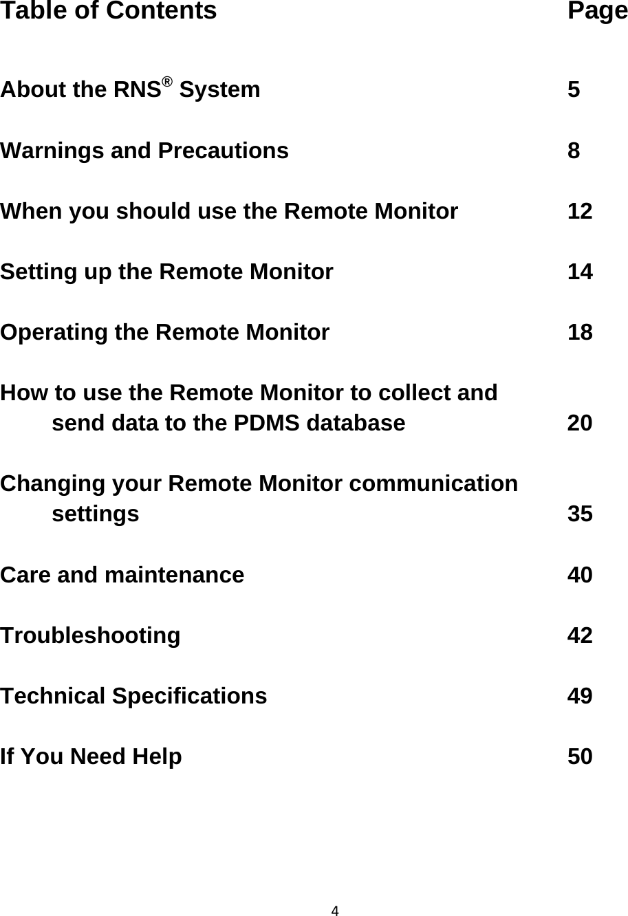 4Table of Contents       Page  About the RNS® System      5     Warnings and Precautions      8  When you should use the Remote Monitor     12     Setting up the Remote Monitor          14          Operating the Remote Monitor     18        How to use the Remote Monitor to collect and  send data to the PDMS database       20  Changing your Remote Monitor communication settings         35      Care and maintenance       40          Troubleshooting        42       Technical Specifications      49  If You Need Help        50    