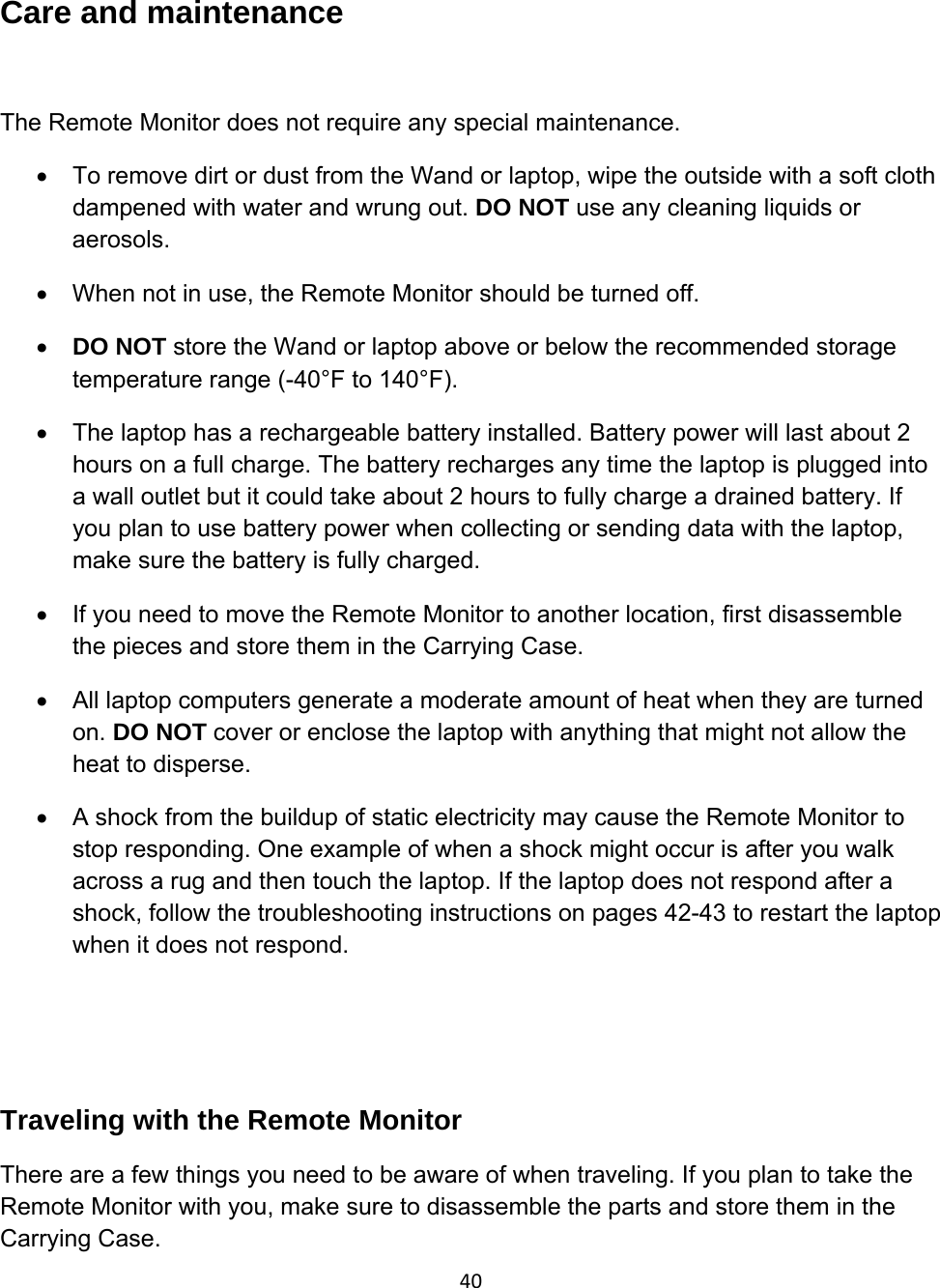 40Care and maintenance  The Remote Monitor does not require any special maintenance. •  To remove dirt or dust from the Wand or laptop, wipe the outside with a soft cloth dampened with water and wrung out. DO NOT use any cleaning liquids or aerosols. •  When not in use, the Remote Monitor should be turned off. • DO NOT store the Wand or laptop above or below the recommended storage temperature range (-40°F to 140°F).  •  The laptop has a rechargeable battery installed. Battery power will last about 2 hours on a full charge. The battery recharges any time the laptop is plugged into a wall outlet but it could take about 2 hours to fully charge a drained battery. If you plan to use battery power when collecting or sending data with the laptop, make sure the battery is fully charged.  •  If you need to move the Remote Monitor to another location, first disassemble the pieces and store them in the Carrying Case.  •  All laptop computers generate a moderate amount of heat when they are turned on. DO NOT cover or enclose the laptop with anything that might not allow the heat to disperse. •  A shock from the buildup of static electricity may cause the Remote Monitor to stop responding. One example of when a shock might occur is after you walk across a rug and then touch the laptop. If the laptop does not respond after a shock, follow the troubleshooting instructions on pages 42-43 to restart the laptop when it does not respond.    Traveling with the Remote Monitor There are a few things you need to be aware of when traveling. If you plan to take the Remote Monitor with you, make sure to disassemble the parts and store them in the Carrying Case. 