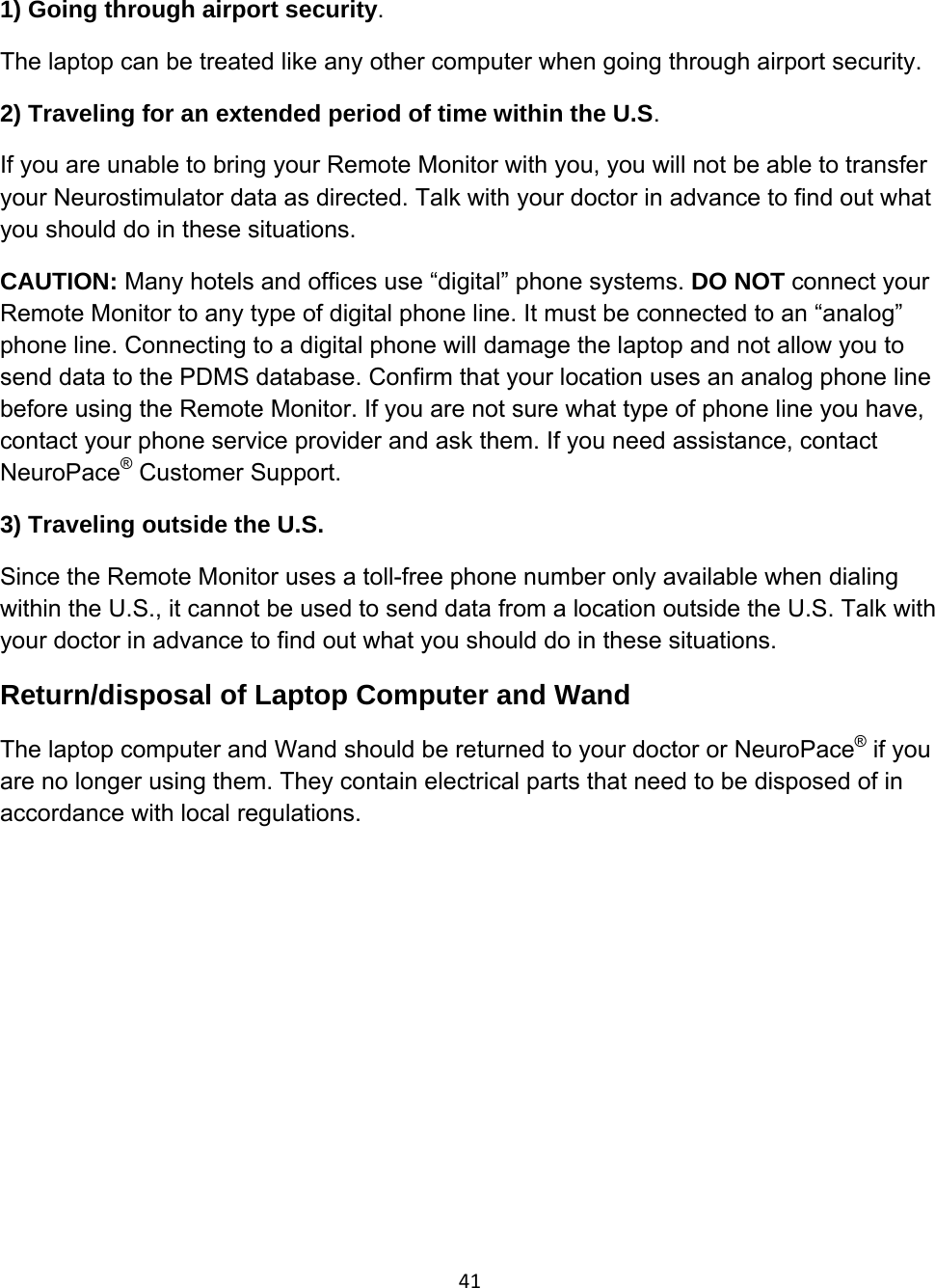 411) Going through airport security.  The laptop can be treated like any other computer when going through airport security.   2) Traveling for an extended period of time within the U.S. If you are unable to bring your Remote Monitor with you, you will not be able to transfer your Neurostimulator data as directed. Talk with your doctor in advance to find out what you should do in these situations.  CAUTION: Many hotels and offices use “digital” phone systems. DO NOT connect your Remote Monitor to any type of digital phone line. It must be connected to an “analog” phone line. Connecting to a digital phone will damage the laptop and not allow you to send data to the PDMS database. Confirm that your location uses an analog phone line before using the Remote Monitor. If you are not sure what type of phone line you have, contact your phone service provider and ask them. If you need assistance, contact NeuroPace® Customer Support.  3) Traveling outside the U.S.  Since the Remote Monitor uses a toll-free phone number only available when dialing within the U.S., it cannot be used to send data from a location outside the U.S. Talk with your doctor in advance to find out what you should do in these situations. Return/disposal of Laptop Computer and Wand The laptop computer and Wand should be returned to your doctor or NeuroPace® if you are no longer using them. They contain electrical parts that need to be disposed of in accordance with local regulations.
