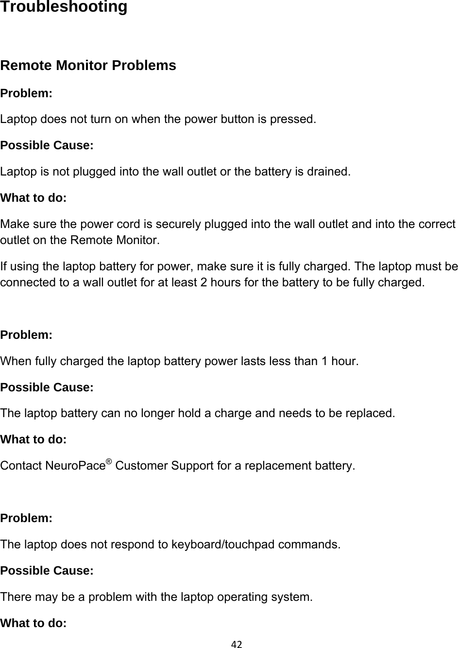 42Troubleshooting  Remote Monitor Problems Problem:  Laptop does not turn on when the power button is pressed. Possible Cause:  Laptop is not plugged into the wall outlet or the battery is drained. What to do: Make sure the power cord is securely plugged into the wall outlet and into the correct outlet on the Remote Monitor.   If using the laptop battery for power, make sure it is fully charged. The laptop must be connected to a wall outlet for at least 2 hours for the battery to be fully charged.   Problem:  When fully charged the laptop battery power lasts less than 1 hour. Possible Cause:  The laptop battery can no longer hold a charge and needs to be replaced. What to do: Contact NeuroPace® Customer Support for a replacement battery.  Problem:  The laptop does not respond to keyboard/touchpad commands. Possible Cause:  There may be a problem with the laptop operating system. What to do: 