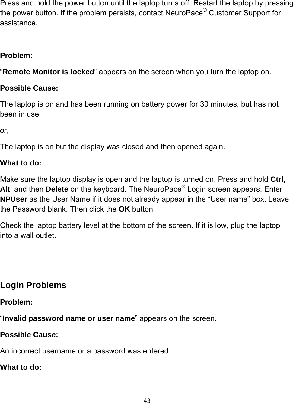 43Press and hold the power button until the laptop turns off. Restart the laptop by pressing the power button. If the problem persists, contact NeuroPace® Customer Support for assistance.  Problem:  “Remote Monitor is locked” appears on the screen when you turn the laptop on.  Possible Cause:  The laptop is on and has been running on battery power for 30 minutes, but has not been in use. or, The laptop is on but the display was closed and then opened again. What to do: Make sure the laptop display is open and the laptop is turned on. Press and hold Ctrl, Alt, and then Delete on the keyboard. The NeuroPace® Login screen appears. Enter NPUser as the User Name if it does not already appear in the “User name” box. Leave the Password blank. Then click the OK button. Check the laptop battery level at the bottom of the screen. If it is low, plug the laptop into a wall outlet.   Login Problems Problem:  “Invalid password name or user name” appears on the screen. Possible Cause:  An incorrect username or a password was entered. What to do: 
