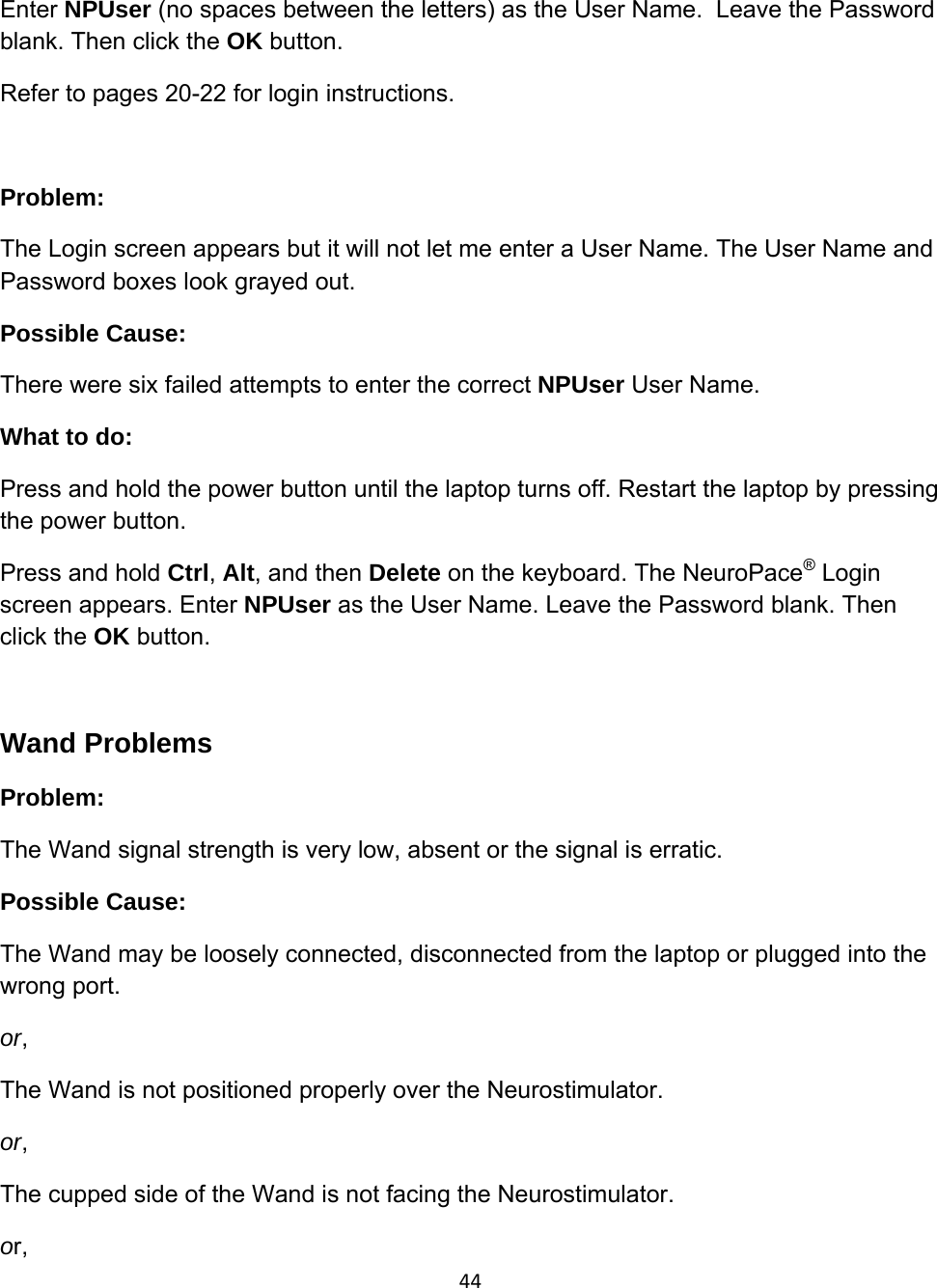 44Enter NPUser (no spaces between the letters) as the User Name.  Leave the Password blank. Then click the OK button.  Refer to pages 20-22 for login instructions.  Problem:  The Login screen appears but it will not let me enter a User Name. The User Name and Password boxes look grayed out. Possible Cause:  There were six failed attempts to enter the correct NPUser User Name. What to do: Press and hold the power button until the laptop turns off. Restart the laptop by pressing the power button. Press and hold Ctrl, Alt, and then Delete on the keyboard. The NeuroPace® Login screen appears. Enter NPUser as the User Name. Leave the Password blank. Then click the OK button.  Wand Problems Problem:  The Wand signal strength is very low, absent or the signal is erratic. Possible Cause:  The Wand may be loosely connected, disconnected from the laptop or plugged into the wrong port. or,  The Wand is not positioned properly over the Neurostimulator. or,   The cupped side of the Wand is not facing the Neurostimulator. or, 
