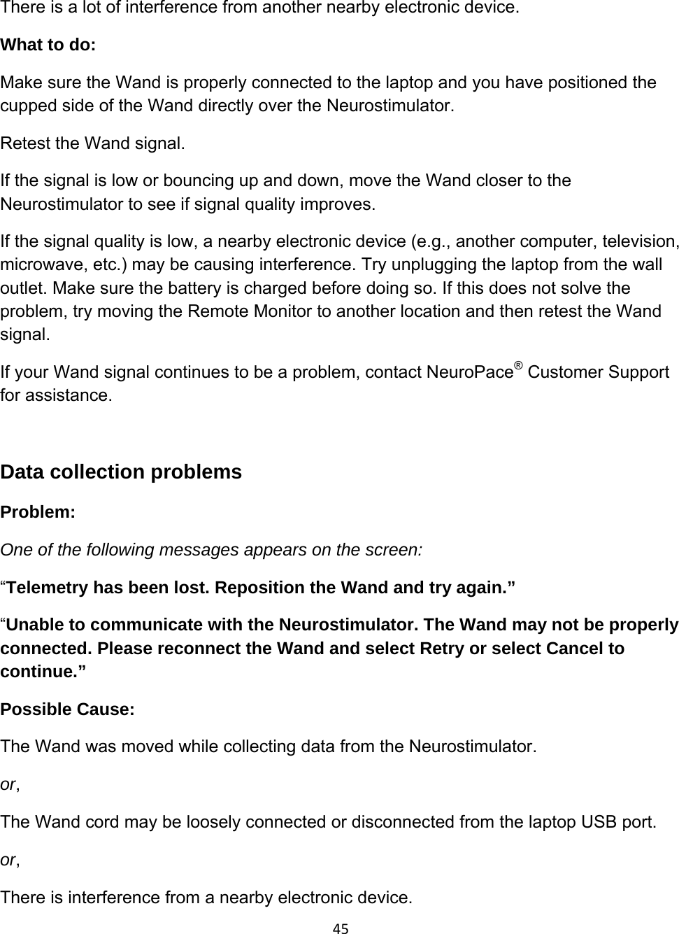 45There is a lot of interference from another nearby electronic device.  What to do: Make sure the Wand is properly connected to the laptop and you have positioned the cupped side of the Wand directly over the Neurostimulator.  Retest the Wand signal. If the signal is low or bouncing up and down, move the Wand closer to the Neurostimulator to see if signal quality improves. If the signal quality is low, a nearby electronic device (e.g., another computer, television, microwave, etc.) may be causing interference. Try unplugging the laptop from the wall outlet. Make sure the battery is charged before doing so. If this does not solve the problem, try moving the Remote Monitor to another location and then retest the Wand signal.  If your Wand signal continues to be a problem, contact NeuroPace® Customer Support for assistance.  Data collection problems Problem:  One of the following messages appears on the screen: “Telemetry has been lost. Reposition the Wand and try again.”  “Unable to communicate with the Neurostimulator. The Wand may not be properly connected. Please reconnect the Wand and select Retry or select Cancel to continue.” Possible Cause:  The Wand was moved while collecting data from the Neurostimulator. or, The Wand cord may be loosely connected or disconnected from the laptop USB port. or, There is interference from a nearby electronic device.  