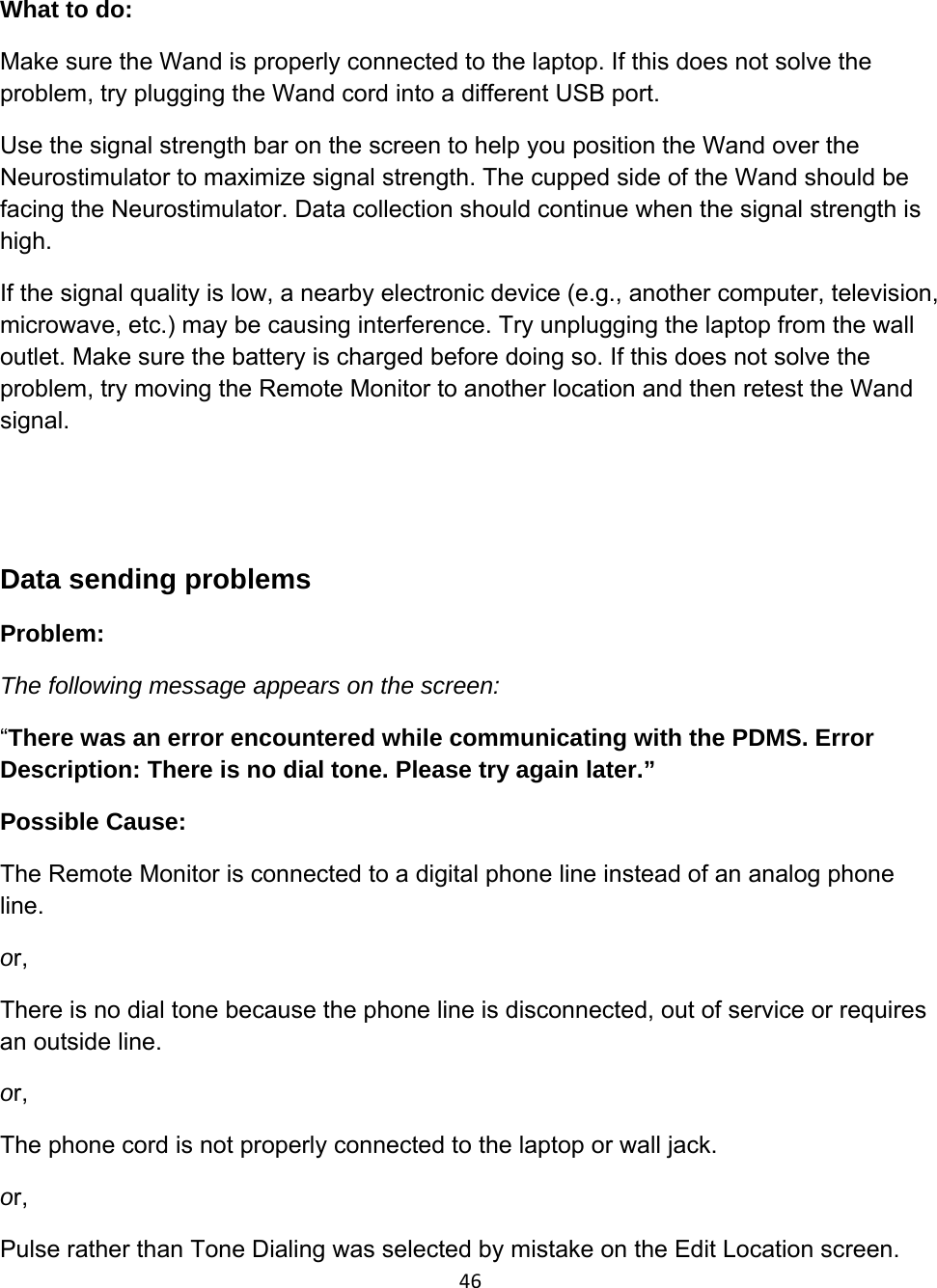 46What to do: Make sure the Wand is properly connected to the laptop. If this does not solve the problem, try plugging the Wand cord into a different USB port. Use the signal strength bar on the screen to help you position the Wand over the Neurostimulator to maximize signal strength. The cupped side of the Wand should be facing the Neurostimulator. Data collection should continue when the signal strength is high. If the signal quality is low, a nearby electronic device (e.g., another computer, television, microwave, etc.) may be causing interference. Try unplugging the laptop from the wall outlet. Make sure the battery is charged before doing so. If this does not solve the problem, try moving the Remote Monitor to another location and then retest the Wand signal.    Data sending problems Problem:  The following message appears on the screen: “There was an error encountered while communicating with the PDMS. Error Description: There is no dial tone. Please try again later.” Possible Cause:  The Remote Monitor is connected to a digital phone line instead of an analog phone line. or, There is no dial tone because the phone line is disconnected, out of service or requires an outside line. or, The phone cord is not properly connected to the laptop or wall jack. or, Pulse rather than Tone Dialing was selected by mistake on the Edit Location screen.  