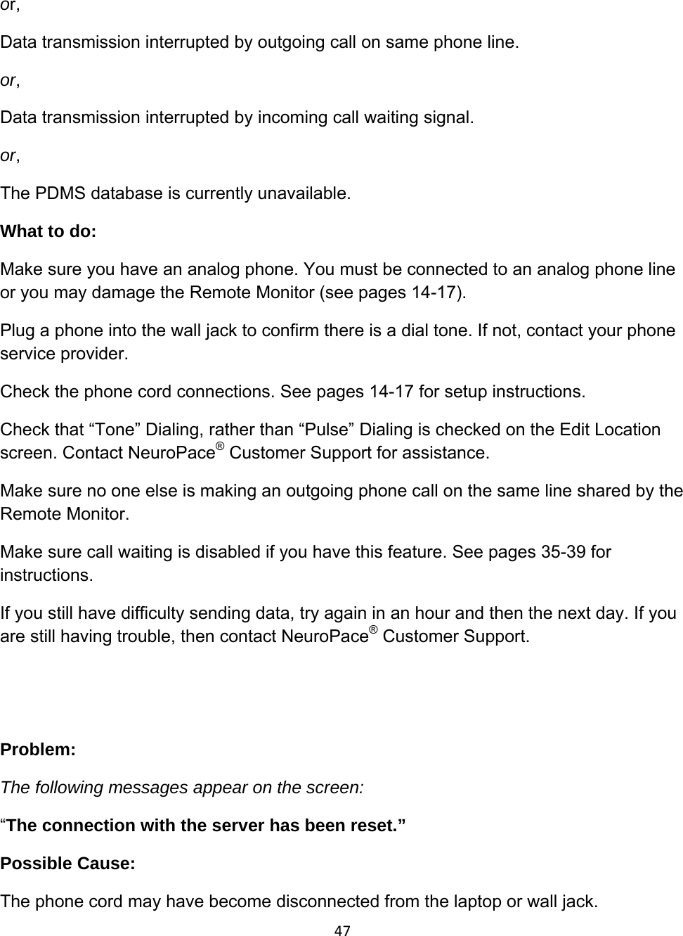 47or, Data transmission interrupted by outgoing call on same phone line. or, Data transmission interrupted by incoming call waiting signal. or, The PDMS database is currently unavailable. What to do: Make sure you have an analog phone. You must be connected to an analog phone line or you may damage the Remote Monitor (see pages 14-17). Plug a phone into the wall jack to confirm there is a dial tone. If not, contact your phone service provider. Check the phone cord connections. See pages 14-17 for setup instructions. Check that “Tone” Dialing, rather than “Pulse” Dialing is checked on the Edit Location screen. Contact NeuroPace® Customer Support for assistance. Make sure no one else is making an outgoing phone call on the same line shared by the Remote Monitor. Make sure call waiting is disabled if you have this feature. See pages 35-39 for instructions. If you still have difficulty sending data, try again in an hour and then the next day. If you are still having trouble, then contact NeuroPace® Customer Support.   Problem:  The following messages appear on the screen: “The connection with the server has been reset.” Possible Cause:  The phone cord may have become disconnected from the laptop or wall jack. 