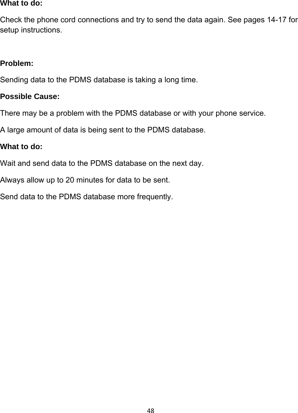48What to do: Check the phone cord connections and try to send the data again. See pages 14-17 for setup instructions.  Problem:  Sending data to the PDMS database is taking a long time. Possible Cause:  There may be a problem with the PDMS database or with your phone service. A large amount of data is being sent to the PDMS database. What to do: Wait and send data to the PDMS database on the next day. Always allow up to 20 minutes for data to be sent. Send data to the PDMS database more frequently.  