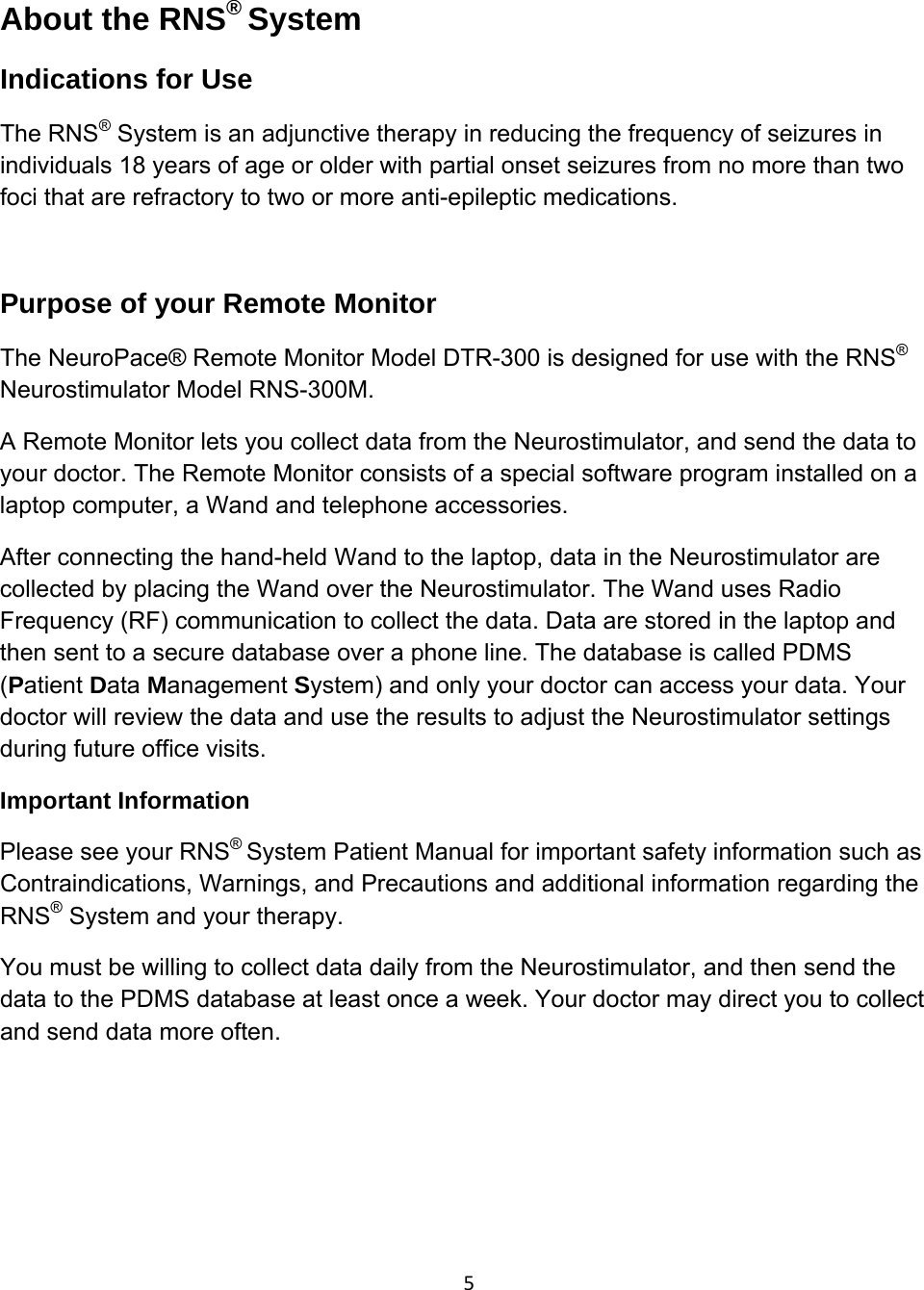 5About the RNS® System Indications for Use The RNS® System is an adjunctive therapy in reducing the frequency of seizures in individuals 18 years of age or older with partial onset seizures from no more than two foci that are refractory to two or more anti-epileptic medications.  Purpose of your Remote Monitor The NeuroPace® Remote Monitor Model DTR-300 is designed for use with the RNS® Neurostimulator Model RNS-300M. A Remote Monitor lets you collect data from the Neurostimulator, and send the data to your doctor. The Remote Monitor consists of a special software program installed on a laptop computer, a Wand and telephone accessories. After connecting the hand-held Wand to the laptop, data in the Neurostimulator are collected by placing the Wand over the Neurostimulator. The Wand uses Radio Frequency (RF) communication to collect the data. Data are stored in the laptop and then sent to a secure database over a phone line. The database is called PDMS (Patient Data Management System) and only your doctor can access your data. Your doctor will review the data and use the results to adjust the Neurostimulator settings during future office visits.    Important Information Please see your RNS® System Patient Manual for important safety information such as Contraindications, Warnings, and Precautions and additional information regarding the RNS® System and your therapy. You must be willing to collect data daily from the Neurostimulator, and then send the data to the PDMS database at least once a week. Your doctor may direct you to collect and send data more often.       