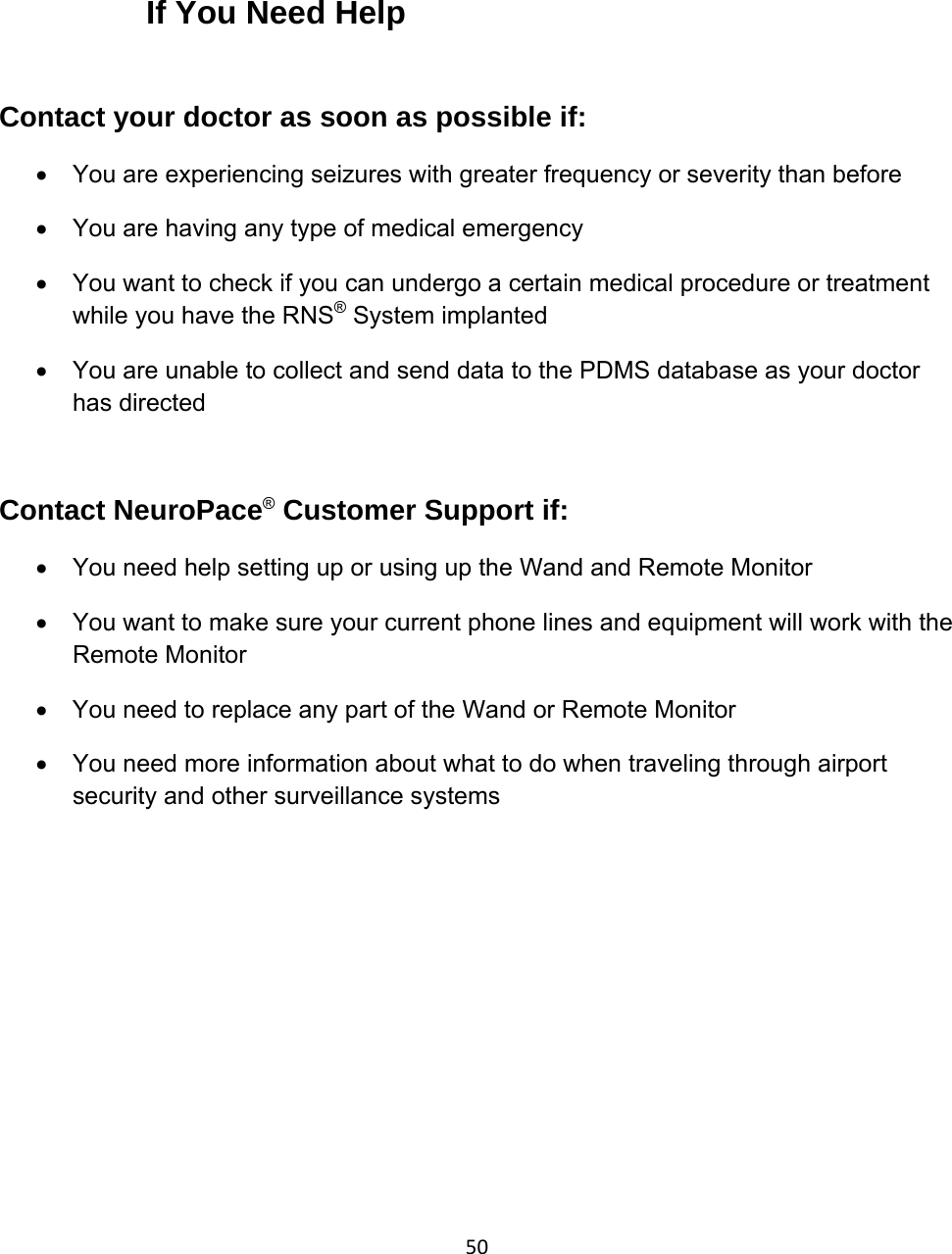 50     If You Need Help  Contact your doctor as soon as possible if: •  You are experiencing seizures with greater frequency or severity than before •  You are having any type of medical emergency •  You want to check if you can undergo a certain medical procedure or treatment while you have the RNS® System implanted •  You are unable to collect and send data to the PDMS database as your doctor has directed   Contact NeuroPace® Customer Support if: •  You need help setting up or using up the Wand and Remote Monitor  •  You want to make sure your current phone lines and equipment will work with the Remote Monitor •  You need to replace any part of the Wand or Remote Monitor •  You need more information about what to do when traveling through airport security and other surveillance systems  