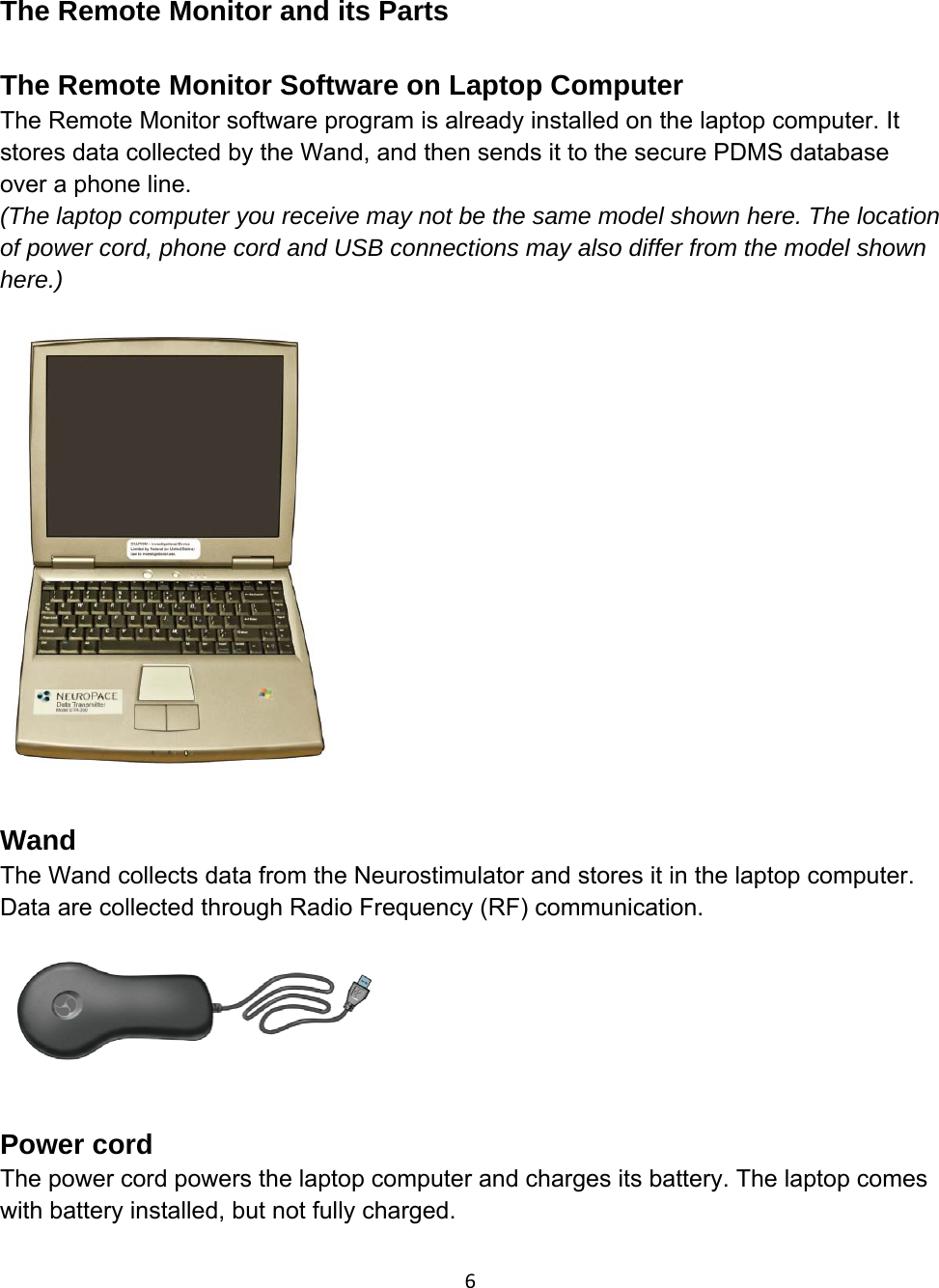 The Remote Monitor and its Parts  The Remote Monitor Software on Laptop Computer The Remote Monitor software program is already installed on the laptop computer. It stores data collected by the Wand, and then sends it to the secure PDMS database over a phone line. (The laptop computer you receive may not be the same model shown here. The location of power cord, phone cord and USB connections may also differ from the model shown here.)   Wand The Wand collects data from the Neurostimulator and stores it in the laptop computer. Data are collected through Radio Frequency (RF) communication.    Power cord The power cord powers the laptop computer and charges its battery. The laptop comes with battery installed, but not fully charged. 6