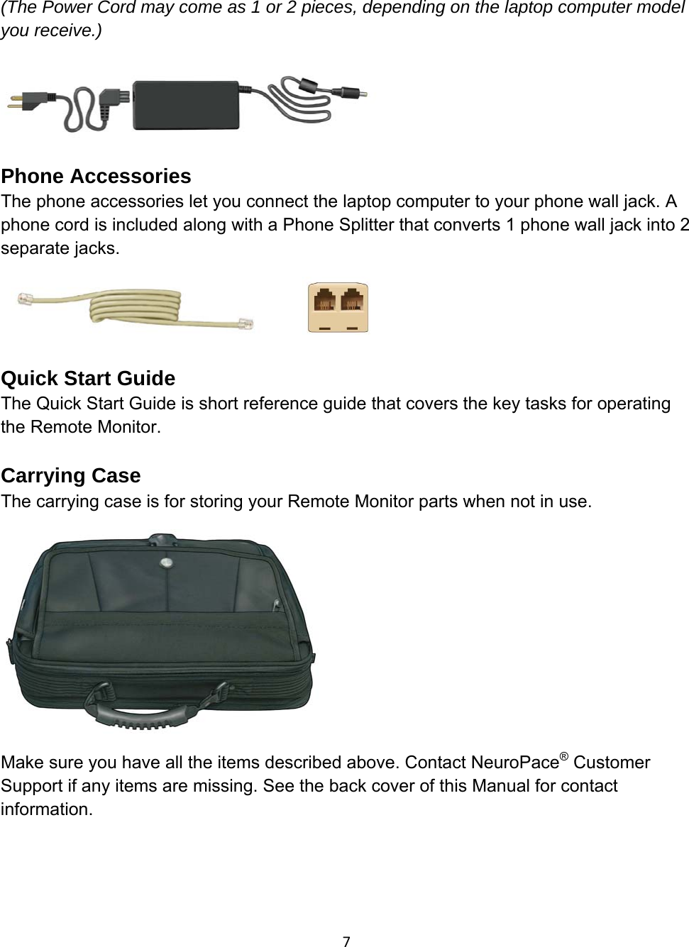 (The Power Cord may come as 1 or 2 pieces, depending on the laptop computer model you receive.)   Phone Accessories The phone accessories let you connect the laptop computer to your phone wall jack. A phone cord is included along with a Phone Splitter that converts 1 phone wall jack into 2 separate jacks.              Quick Start Guide The Quick Start Guide is short reference guide that covers the key tasks for operating the Remote Monitor.  Carrying Case The carrying case is for storing your Remote Monitor parts when not in use.  Make sure you have all the items described above. Contact NeuroPace® Customer Support if any items are missing. See the back cover of this Manual for contact information. 7