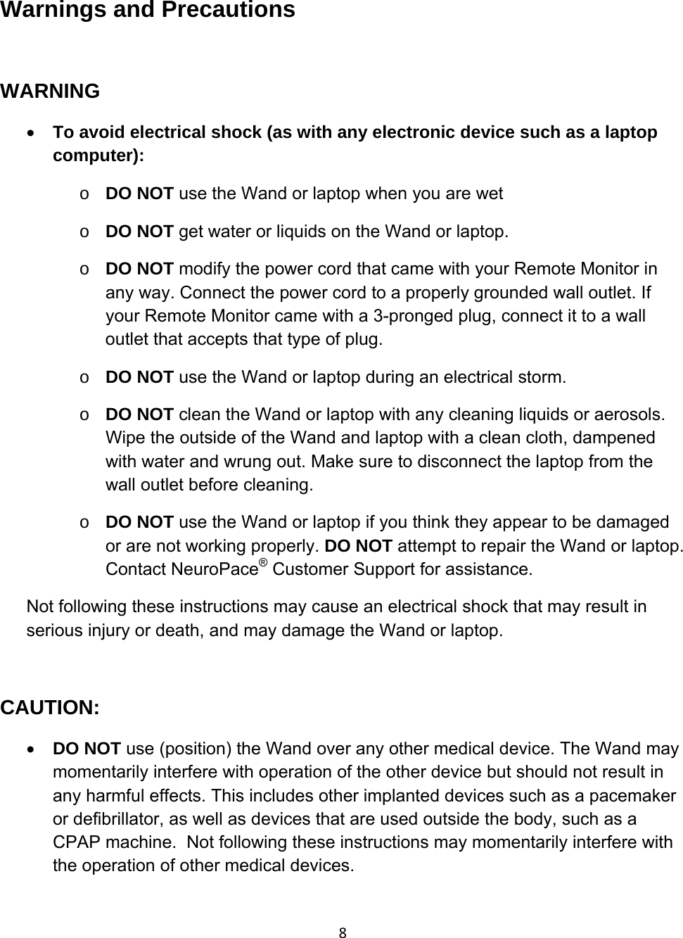 8Warnings and Precautions  WARNING • To avoid electrical shock (as with any electronic device such as a laptop computer): o DO NOT use the Wand or laptop when you are wet o DO NOT get water or liquids on the Wand or laptop.  o DO NOT modify the power cord that came with your Remote Monitor in any way. Connect the power cord to a properly grounded wall outlet. If your Remote Monitor came with a 3-pronged plug, connect it to a wall outlet that accepts that type of plug. o DO NOT use the Wand or laptop during an electrical storm.  o DO NOT clean the Wand or laptop with any cleaning liquids or aerosols. Wipe the outside of the Wand and laptop with a clean cloth, dampened with water and wrung out. Make sure to disconnect the laptop from the wall outlet before cleaning.  o DO NOT use the Wand or laptop if you think they appear to be damaged or are not working properly. DO NOT attempt to repair the Wand or laptop. Contact NeuroPace® Customer Support for assistance. Not following these instructions may cause an electrical shock that may result in serious injury or death, and may damage the Wand or laptop.  CAUTION: • DO NOT use (position) the Wand over any other medical device. The Wand may momentarily interfere with operation of the other device but should not result in any harmful effects. This includes other implanted devices such as a pacemaker or defibrillator, as well as devices that are used outside the body, such as a CPAP machine.  Not following these instructions may momentarily interfere with the operation of other medical devices.  
