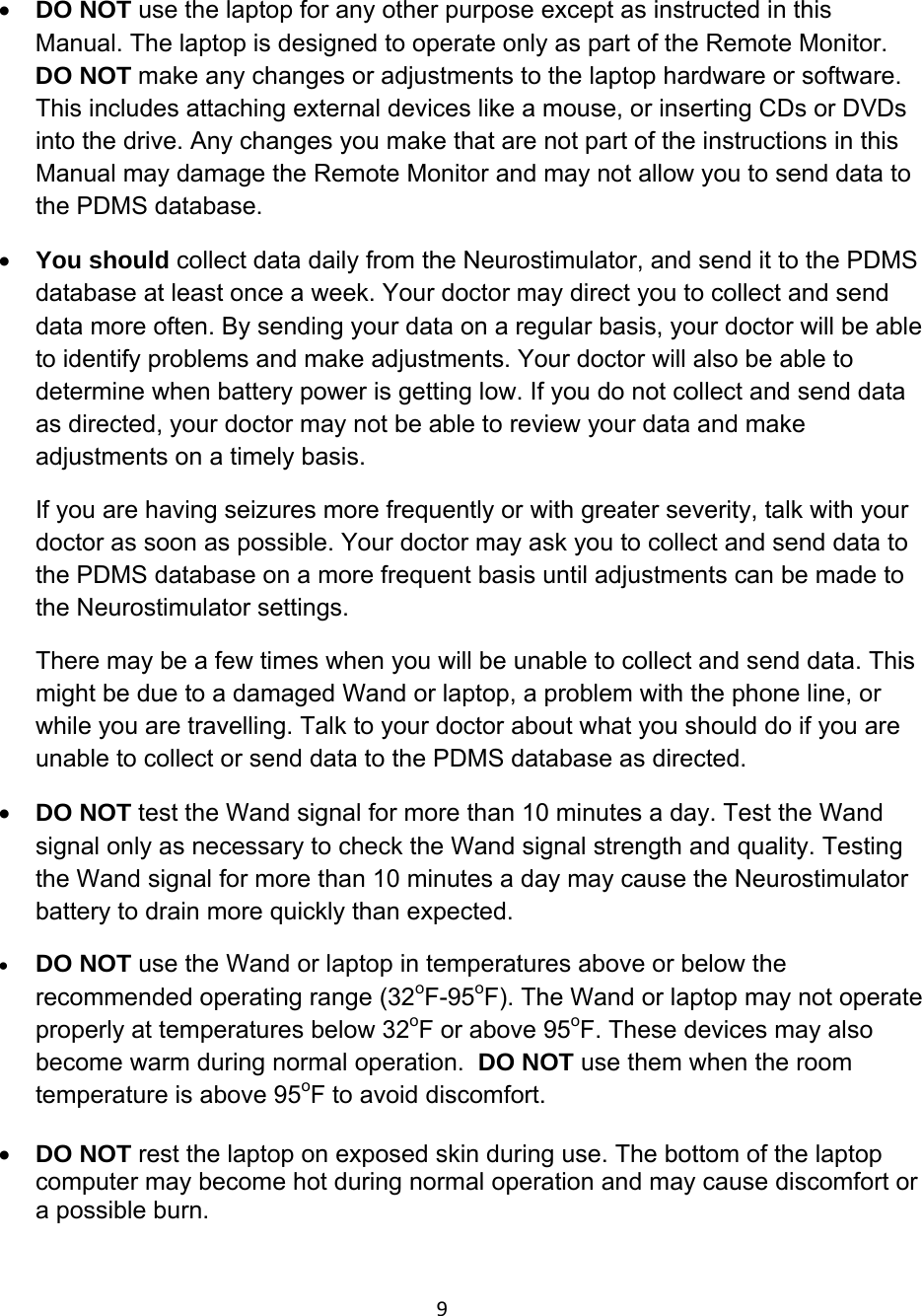9• DO NOT use the laptop for any other purpose except as instructed in this Manual. The laptop is designed to operate only as part of the Remote Monitor. DO NOT make any changes or adjustments to the laptop hardware or software. This includes attaching external devices like a mouse, or inserting CDs or DVDs into the drive. Any changes you make that are not part of the instructions in this Manual may damage the Remote Monitor and may not allow you to send data to the PDMS database. • You should collect data daily from the Neurostimulator, and send it to the PDMS database at least once a week. Your doctor may direct you to collect and send data more often. By sending your data on a regular basis, your doctor will be able to identify problems and make adjustments. Your doctor will also be able to determine when battery power is getting low. If you do not collect and send data as directed, your doctor may not be able to review your data and make adjustments on a timely basis.  If you are having seizures more frequently or with greater severity, talk with your doctor as soon as possible. Your doctor may ask you to collect and send data to the PDMS database on a more frequent basis until adjustments can be made to the Neurostimulator settings.  There may be a few times when you will be unable to collect and send data. This might be due to a damaged Wand or laptop, a problem with the phone line, or while you are travelling. Talk to your doctor about what you should do if you are unable to collect or send data to the PDMS database as directed.  • DO NOT test the Wand signal for more than 10 minutes a day. Test the Wand signal only as necessary to check the Wand signal strength and quality. Testing the Wand signal for more than 10 minutes a day may cause the Neurostimulator battery to drain more quickly than expected.  • DO NOT use the Wand or laptop in temperatures above or below the recommended operating range (32oF-95oF). The Wand or laptop may not operate properly at temperatures below 32oF or above 95oF. These devices may also become warm during normal operation.  DO NOT use them when the room temperature is above 95oF to avoid discomfort.  • DO NOT rest the laptop on exposed skin during use. The bottom of the laptop computer may become hot during normal operation and may cause discomfort or a possible burn.  