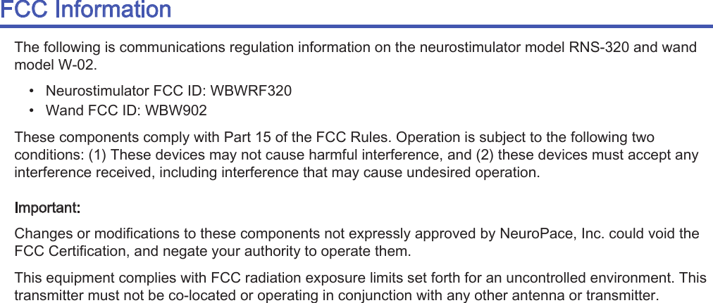 )&amp;&amp;,QIRUPDWLRQ7KHIROORZLQJLVFRPPXQLFDWLRQVUHJXODWLRQLQIRUPDWLRQRQWKHQHXURVWLPXODWRUPRGHO516DQGZDQGPRGHO:ವ 1HXURVWLPXODWRU)&amp;&amp;,&apos;:%:5)ವ :DQG)&amp;&amp;,&apos;:%:7KHVHFRPSRQHQWVFRPSO\ZLWK3DUWRIWKH)&amp;&amp;5XOHV2SHUDWLRQLVVXEMHFWWRWKHIROORZLQJWZRFRQGLWLRQV7KHVHGHYLFHVPD\QRWFDXVHKDUPIXOLQWHUIHUHQFHDQGWKHVHGHYLFHVPXVWDFFHSWDQ\LQWHUIHUHQFHUHFHLYHGLQFOXGLQJLQWHUIHUHQFHWKDWPD\FDXVHXQGHVLUHGRSHUDWLRQ,PSRUWDQW&amp;KDQJHVRUPRGLILFDWLRQVWRWKHVHFRPSRQHQWVQRWH[SUHVVO\DSSURYHGE\1HXUR3DFH,QFFRXOGYRLGWKH)&amp;&amp;&amp;HUWLILFDWLRQDQGQHJDWH\RXUDXWKRULW\WRRSHUDWHWKHP7KLVHTXLSPHQWFRPSOLHVZLWK)&amp;&amp;UDGLDWLRQH[SRVXUHOLPLWVVHWIRUWKIRUDQXQFRQWUROOHGHQYLURQPHQW7KLVWUDQVPLWWHUPXVWQRWEHFRORFDWHGRURSHUDWLQJLQFRQMXQFWLRQZLWKDQ\RWKHUDQWHQQDRUWUDQVPLWWHU