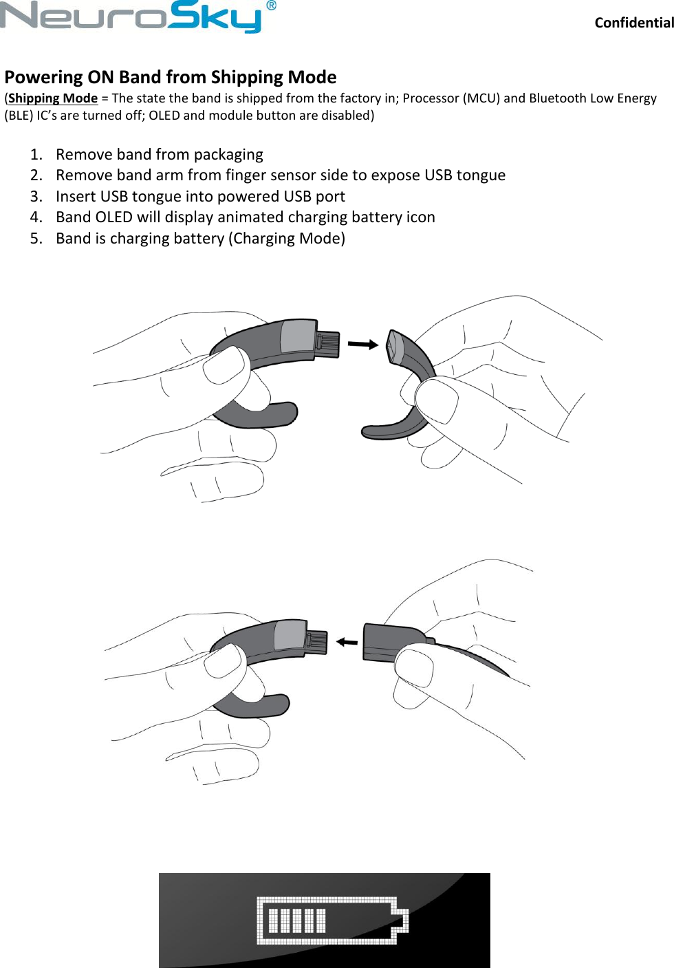Confidential  NeuroSkySM, 125 S. Market Street, Suite 900, San Jose, CA 95113  (408) 600-0129,  www.neurosky.com Powering ON Band from Shipping Mode (Shipping Mode = The state the band is shipped from the factory in; Processor (MCU) and Bluetooth Low Energy (BLE) IC’s are turned off; OLED and module button are disabled)  1. Remove band from packaging 2. Remove band arm from finger sensor side to expose USB tongue 3. Insert USB tongue into powered USB port 4. Band OLED will display animated charging battery icon 5. Band is charging battery (Charging Mode)        
